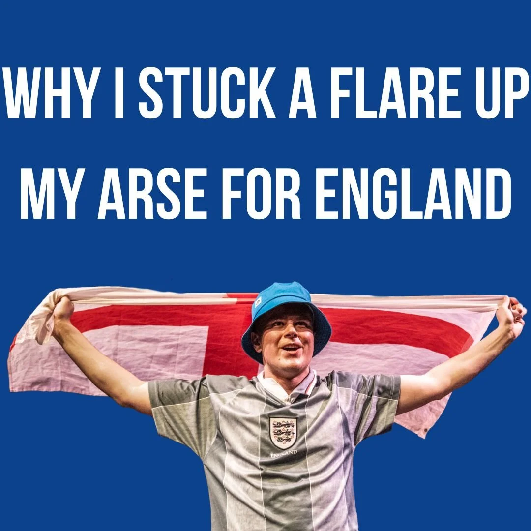 WHY I STUCK A FLARE UP MY ARSE FOR ENGLAND | July 8 - 18