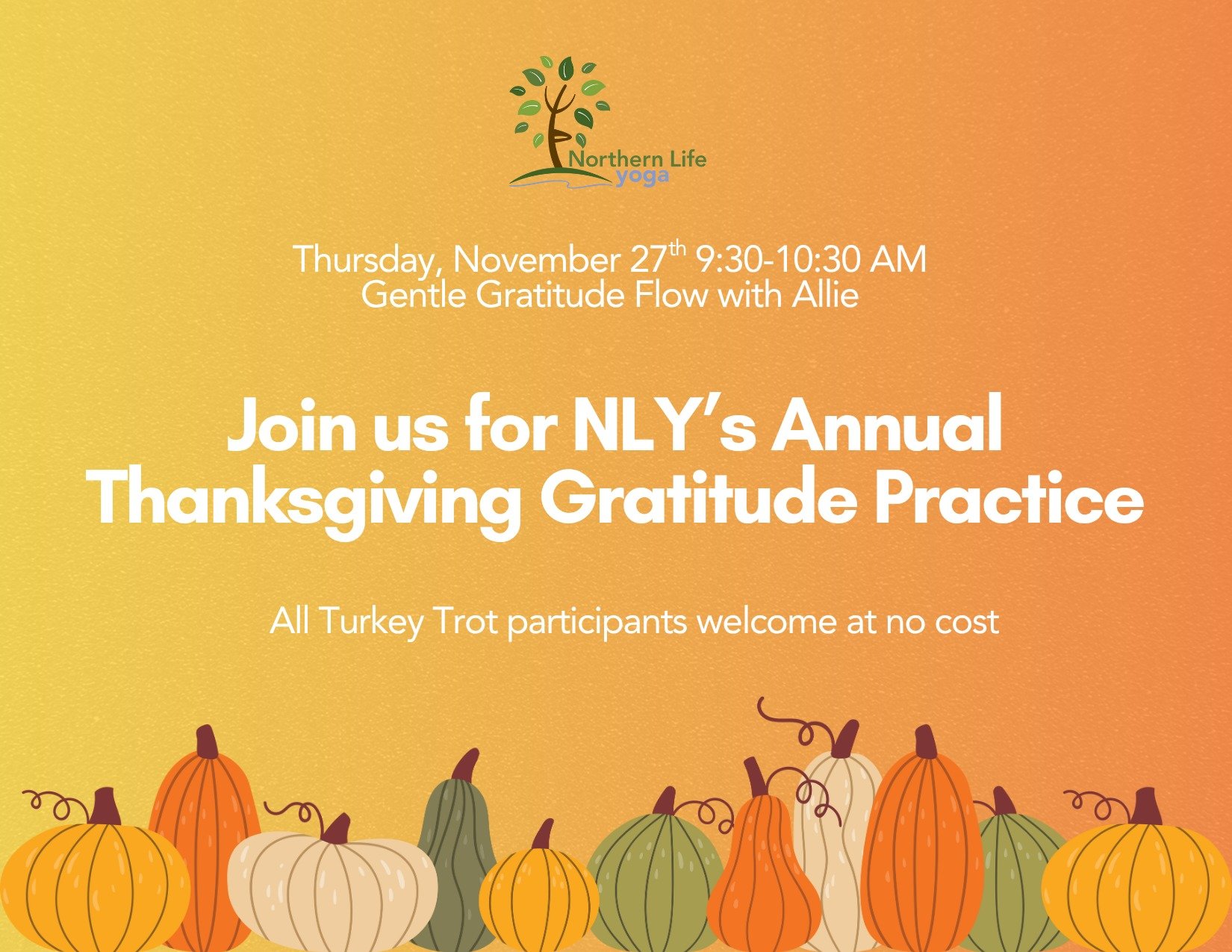 Join Northern Life Yoga this Thanksgiving Day for a morning gratitude practice! We offer this practice each year to connect with one another in community, move our bodies, and give thanks!
All Turkey Trot participants welcome to join this practice at