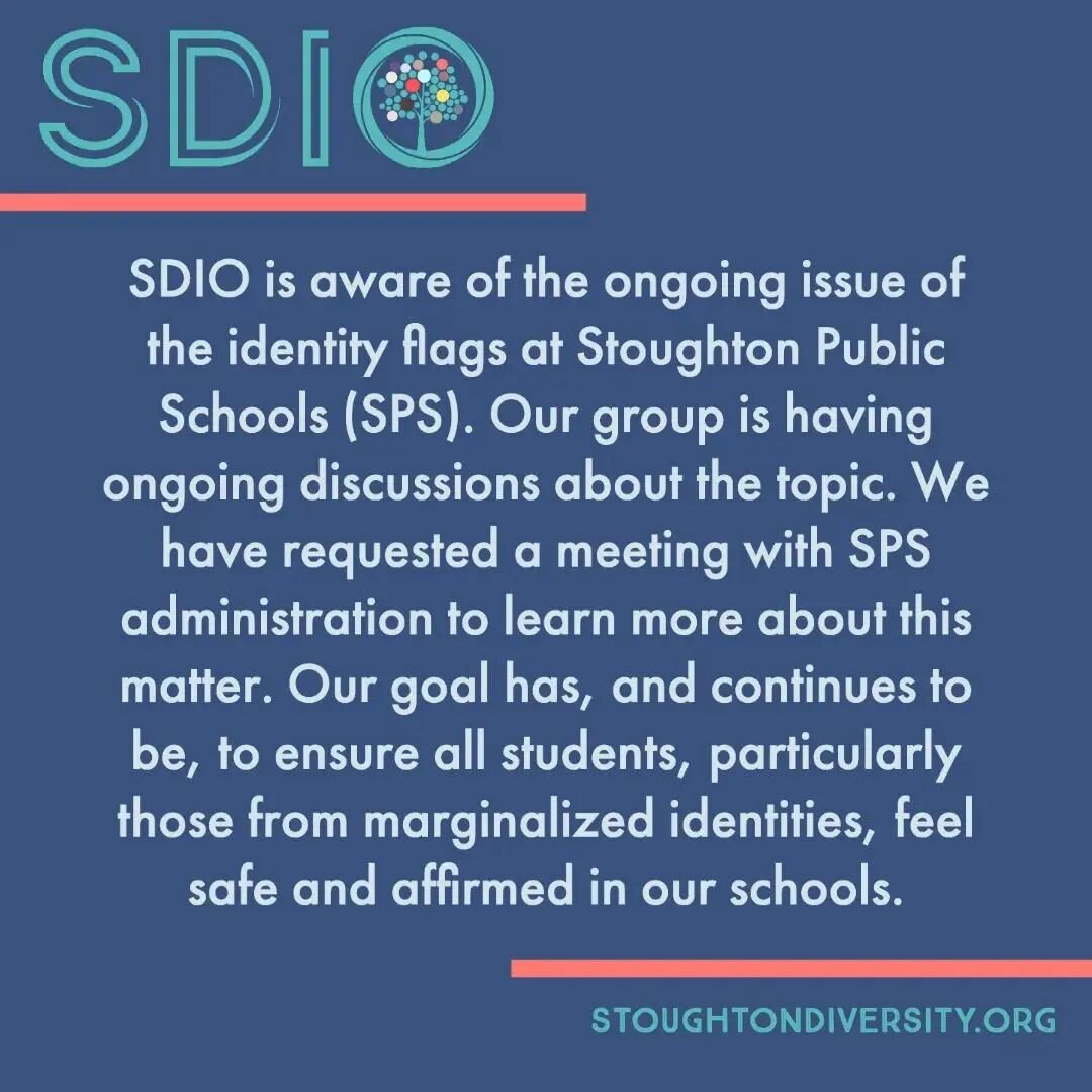 SDIO is aware of the ongoing issue of the identity flags at Stoughton Public Schools (SPS). Our group is having ongoing discussions about the topic. We have requested a meeting with SPS administration to learn more about this matter. Our goal has, an