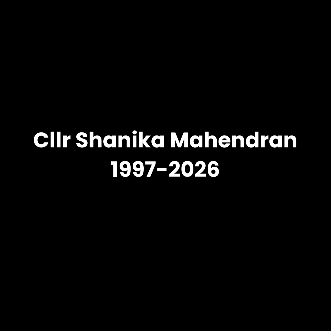       
  
     Remembering Shanika   It is with profound sadness that I have learned of the death of Councillor Shanika Mahendran after a short illness at just 28. Shanika died peacefully, surrounded by her family.  I first met Shanika a little over 