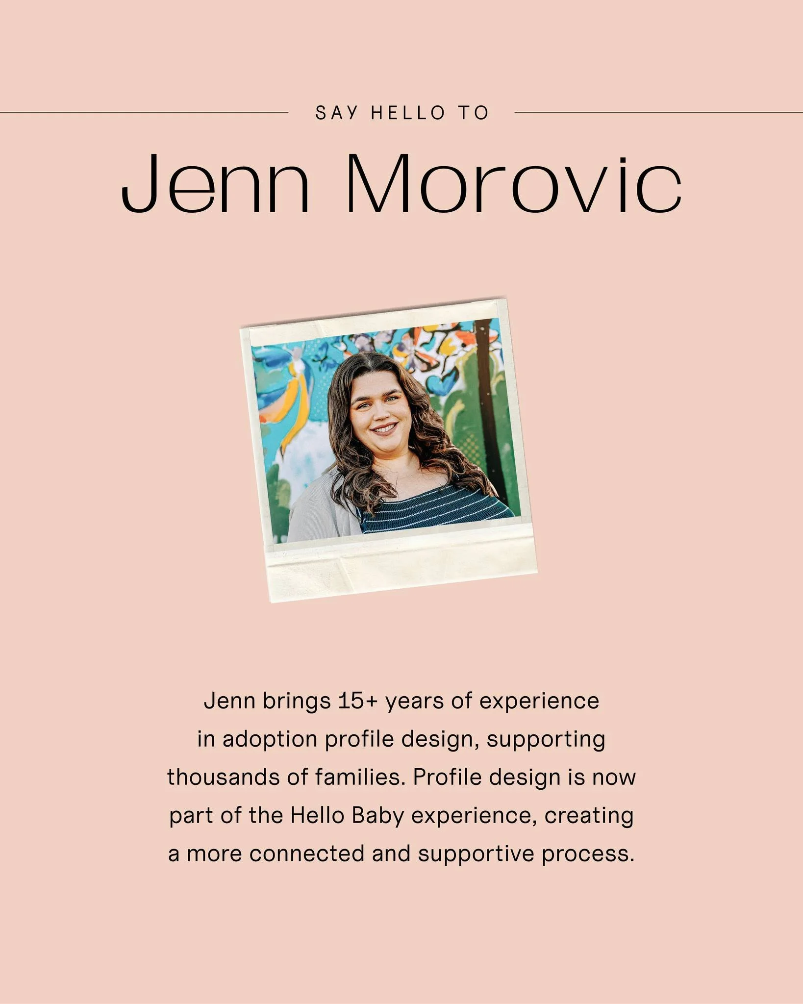 We&rsquo;re so glad to welcome Jenn Morovic to Hello Baby as Creative Director and Adoption Profile Designer.

With more than 15 years of experience and a background in graphic design, Jenn has supported thousands of families in sharing their stories