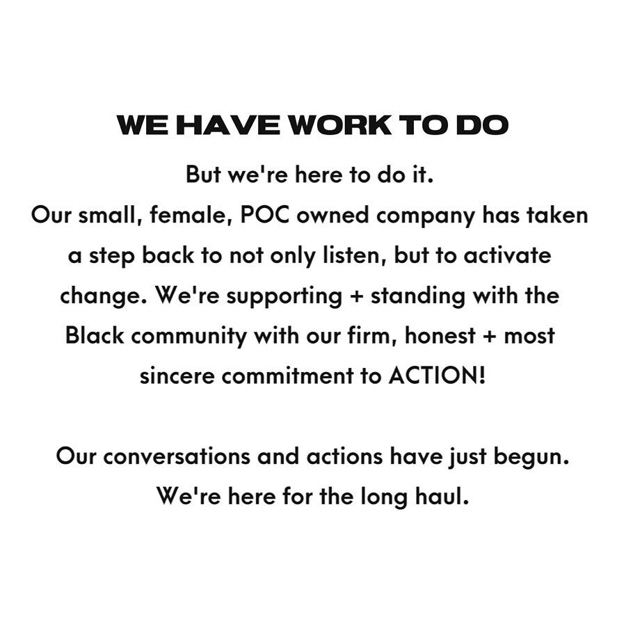WE HAVE WORK TO DO + WE&rsquo;RE HERE TO DO IT | We are here to support the Black community with our most sincere, honest + firm commitment to action:
- Putting our money where our mouth is with charitable donations - Expanding our network - Seeking 