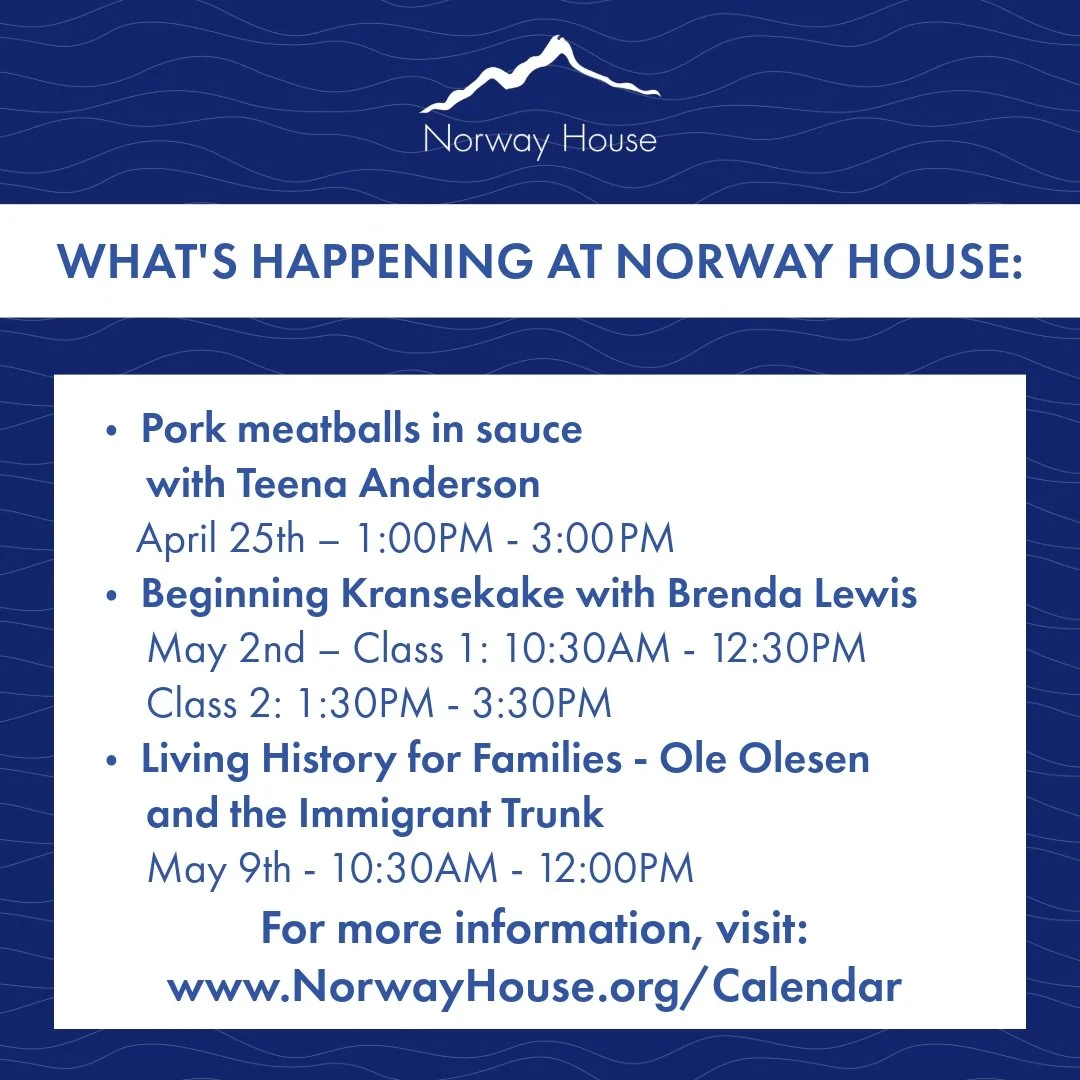 What's Happening at Norway House:
🔵 Pork meatballs in sauce with Teena Anderson
📆 April 25th, 1:00PM - 3:00PM
🔵 Beginning Kransekake with Brenda Lewis
📆 May 2nd - Class 1: 10:30pm - 12:30PM
Class 2: 1:30PM - 3:30PM
🔵 Living History for Families 