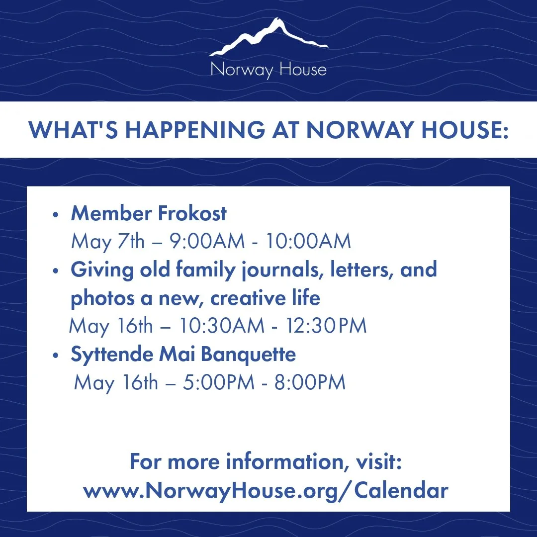 What's Happening at Norway House:

🔵 Member Frokost
📆 May 7th &ndash; 9:00AM - 10:00AM
🔵 Giving old family journals, letters, and photos a new, creative life
📆 May 16th &ndash; 10:30AM - 12:30 PM
🔵 Syttende Mai Banquette
📆 May 16th &ndash; 5:00