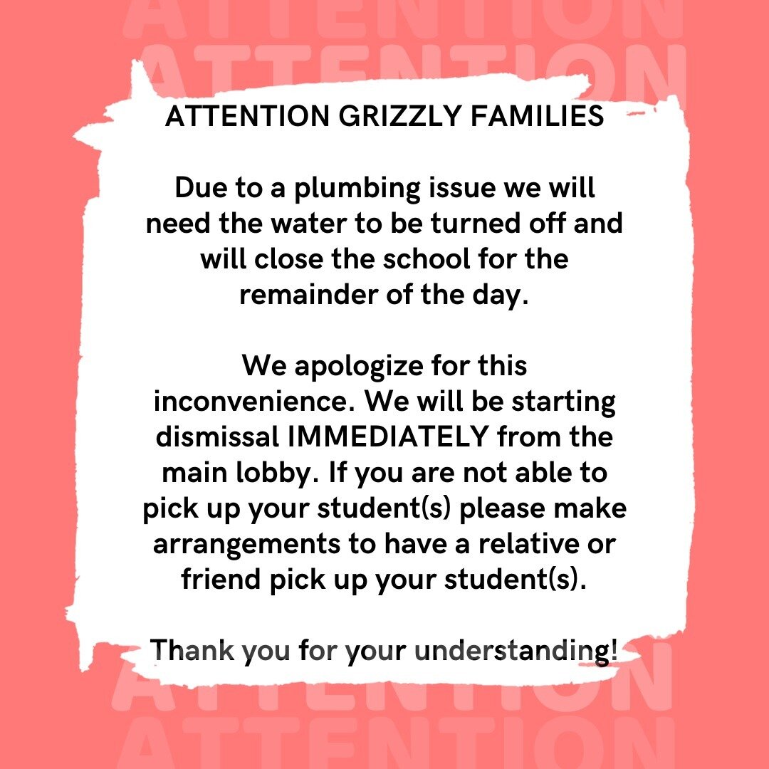 ATTENTION GRIZZLY FAMILIES

Due to a plumbing issue we will need the water to be turned off and will close the school for the remainder of the day.

We apologize for this inconvenience. We will be starting dismissal IMMEDIATELY from the main lobby. I