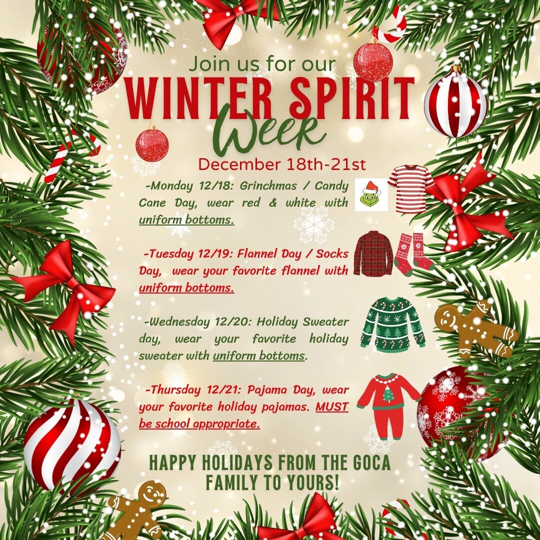 The holidays are right around the corner!

Join GOCA in participating in our Winter Spirit Week taking place from Dec. 18 - Dec. 21.

🎄Monday 12/18: Grinchmas / Candy Cane Day, wear red &amp; white with uniform bottoms.

🎄Tuesday 12/19: Flannel Day
