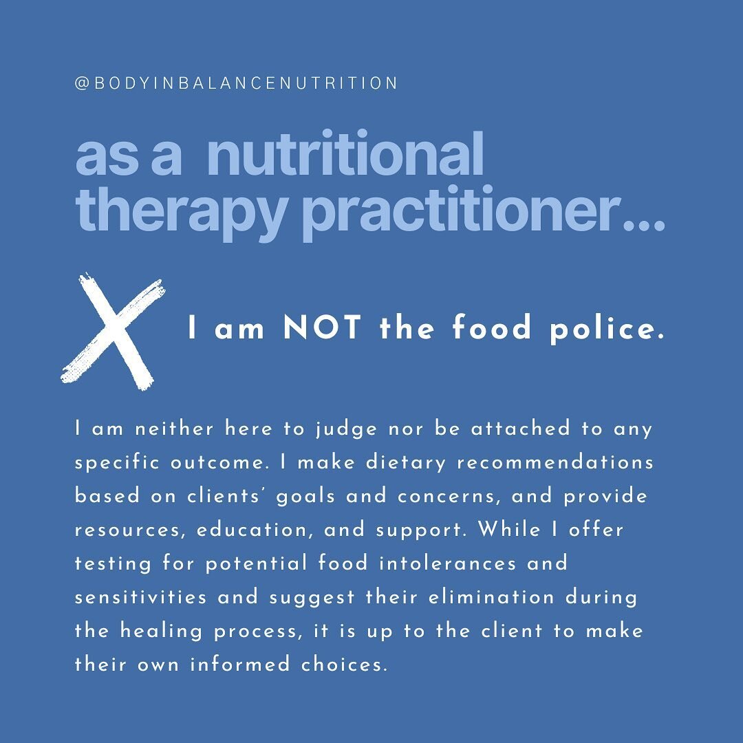 As a Nutritional Therapy Practitioner...

❌  I AM NOT THE FOOD POLICE.
I am neither here to judge nor be attached to any specific outcome. I make dietary recommendations based on clients&rsquo; goals and concerns, and provide resources, education, an