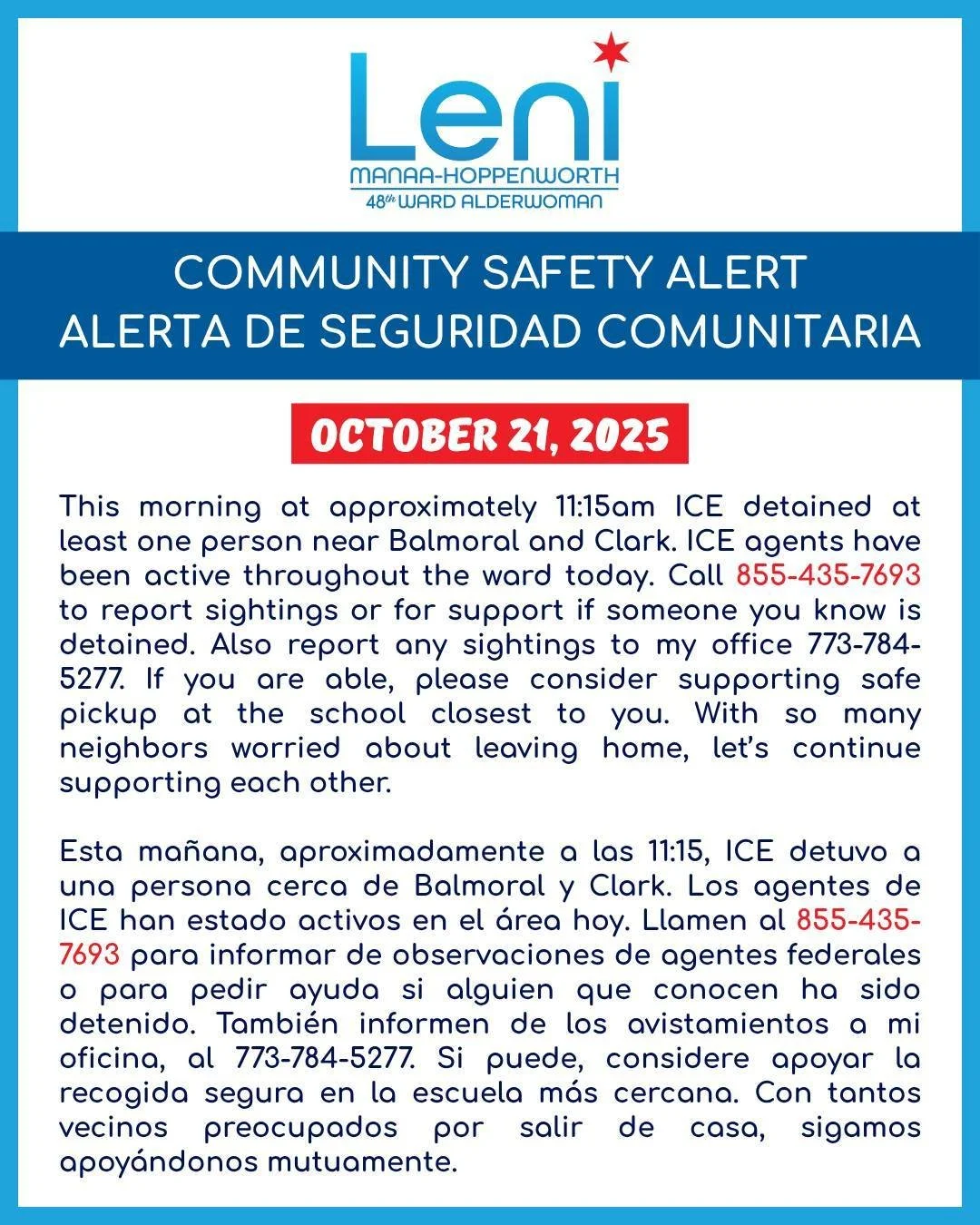COMMUNITY SAFETY ALERT / ALERTA DE SEGURIDAD COMUNITARIA
October 21, 2025
This morning at approximately 11:15am ICE detained at least one person near Balmoral and Clark. ICE agents have been active throughout the ward today. Call 855-435-7693 to rep