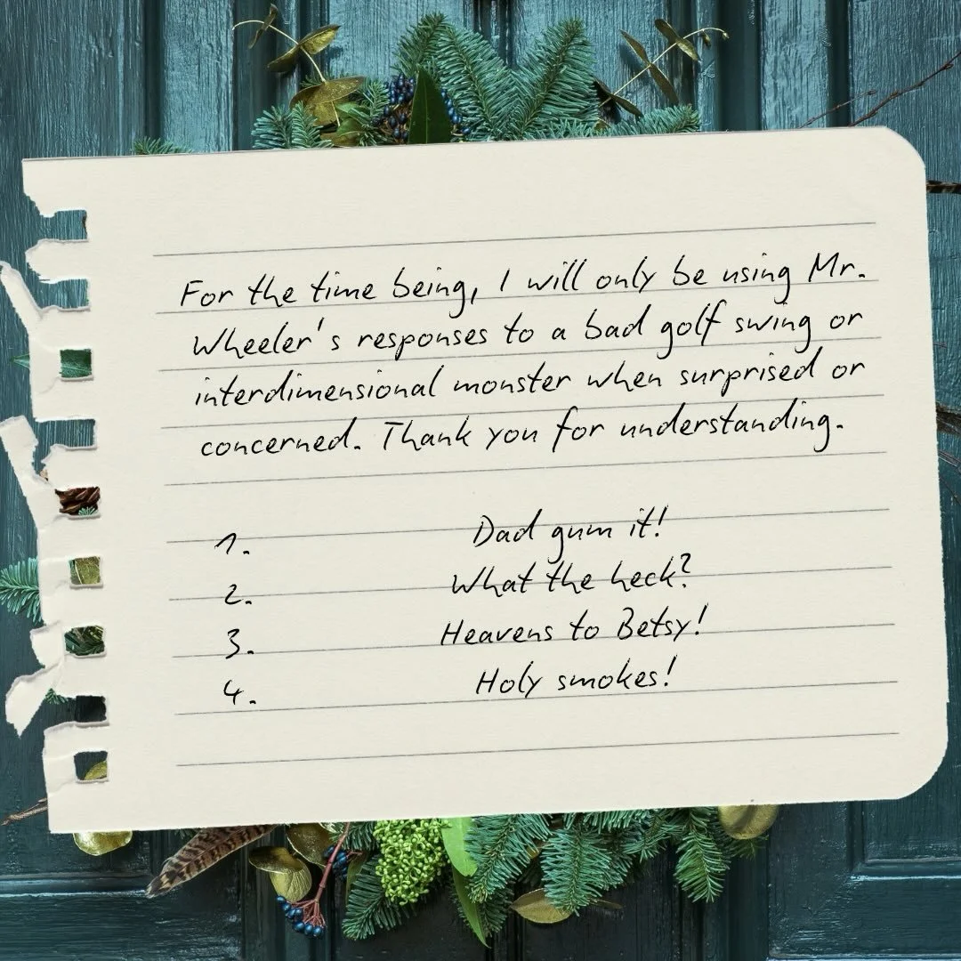 For the time being, I will only be using Mr. Wheeler&rsquo;s responses to a bad golf swing or interdimensional monster when surprised or concerned. Thank you for understanding.

Expect to hear:
* Dad gum it!
* What the heck?
* Heavens to Betsy!
* Hol