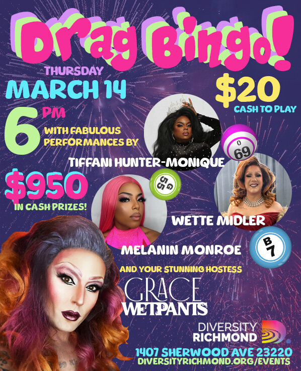 DRAG BINGO returns Thursday, March 14th with $950 in cold hard cash prizes!
$20 admission gets you 9 games with $50 jackpots plus a $500 jackpot!
Cash Only - ATM on premises. Proceeds benefit Diversity Richmond.
Hosted by Grace Wetpants! Fabulous per