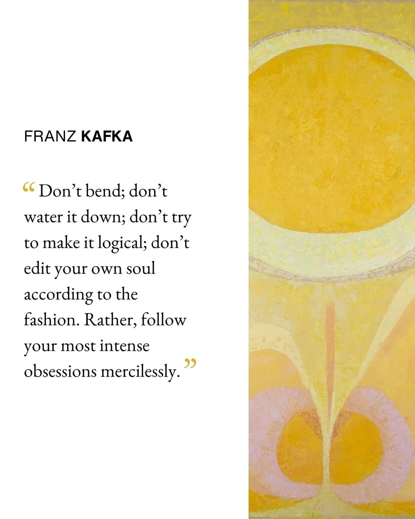 “Don’t bend; don’t water it down; don’t try to make it logical; don’t edit your own soul according to the fashion. Rather, follow your most intense obsessions mercilessly.” —Franz Kakfa 
#creativity #authent
