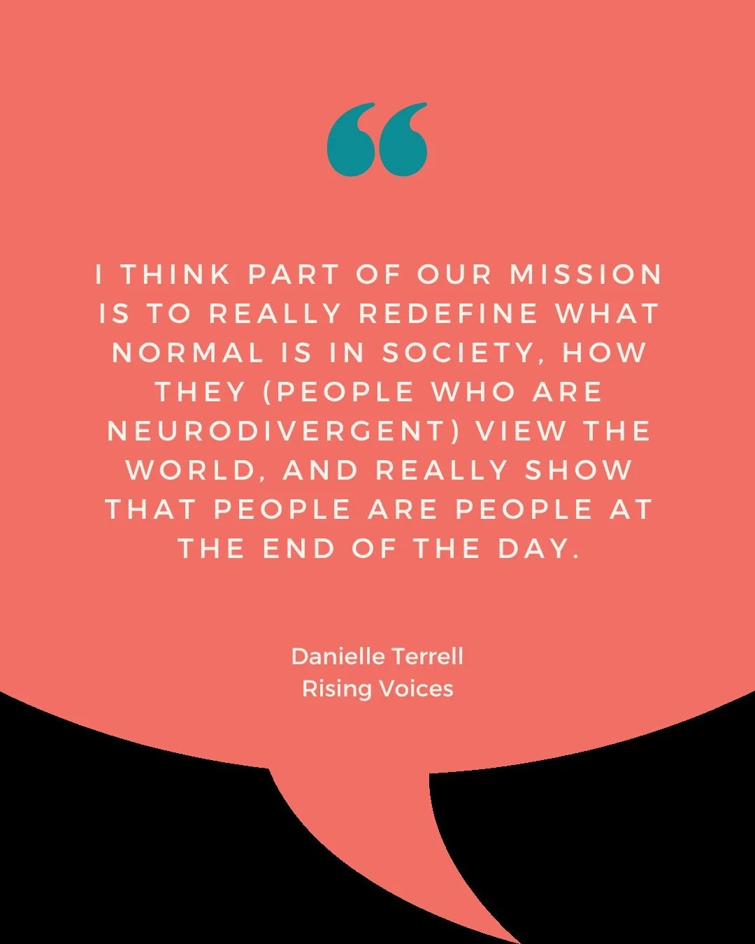 QUOTE

&ldquo;I think part of our mission is to really redefine what normal is in society, how they (people who are neurodivergent) view the world, and really show that people are people at the end of the day. &quot;
~Danielle Terrell, Rising Voices 