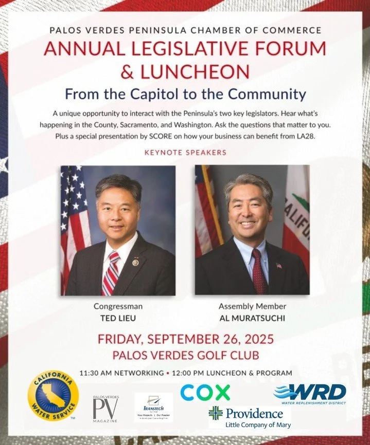 We are excited to announce the sponsors of the Annual Legislative Forum!
Date: Friday, Sept 26
Location: Palos Verdes Golf Club
Confirmed Keynote Speakers:
&bull;	Congressman Ted Lieu
&bull;	Assembly Member Al Muratsuchi
&bull;	SCORE - Presentation o