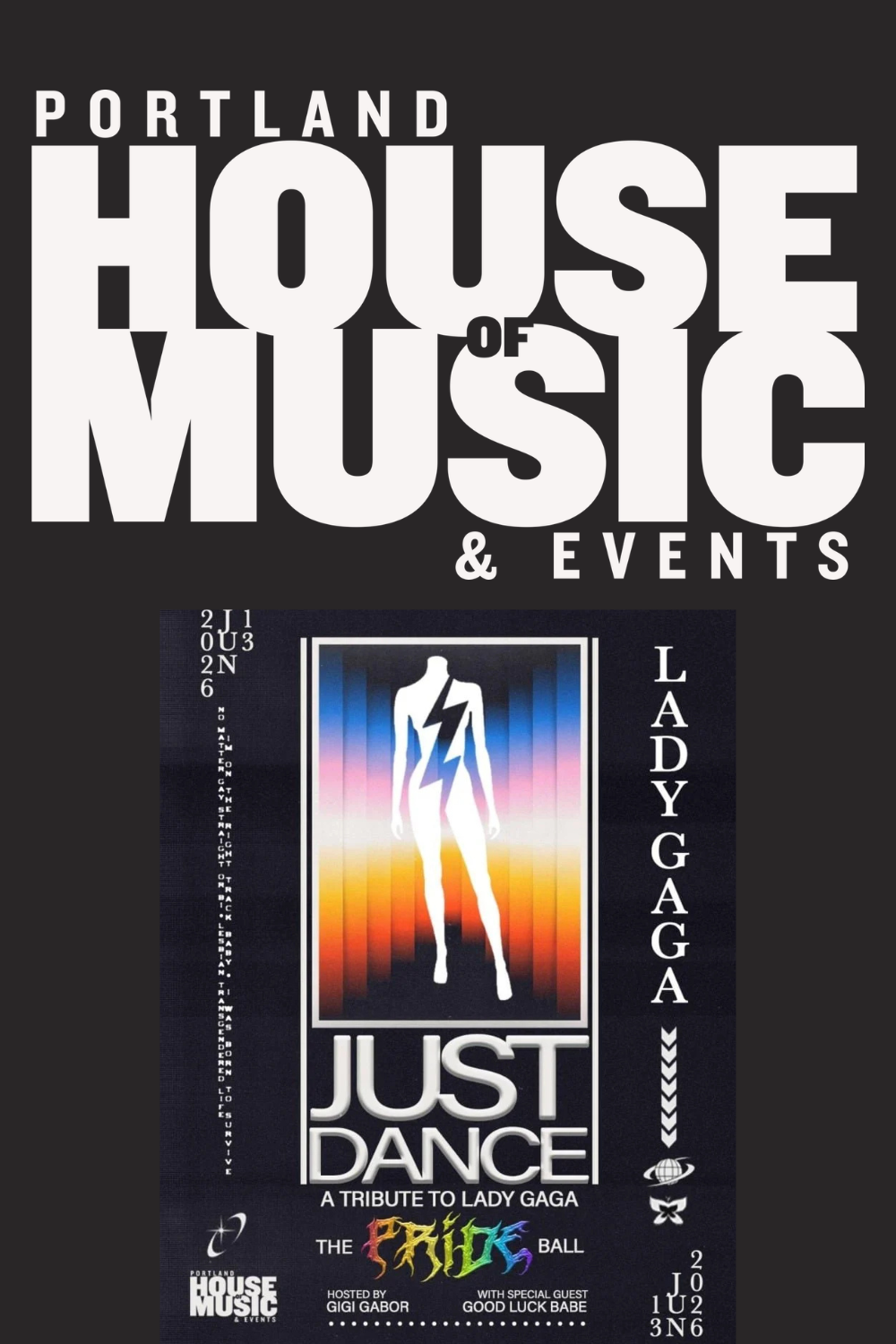 JUST DANCE: A LADY GAGA TRIBUTE* (separately ticked event) @ PORTLAND HOUSE OF MUSIC - 
Just Dance is a high-energy tribute concert celebrating one of music’s most iconic artists. Audiences can expect a thrilling night of chart-topping anthems, emoti