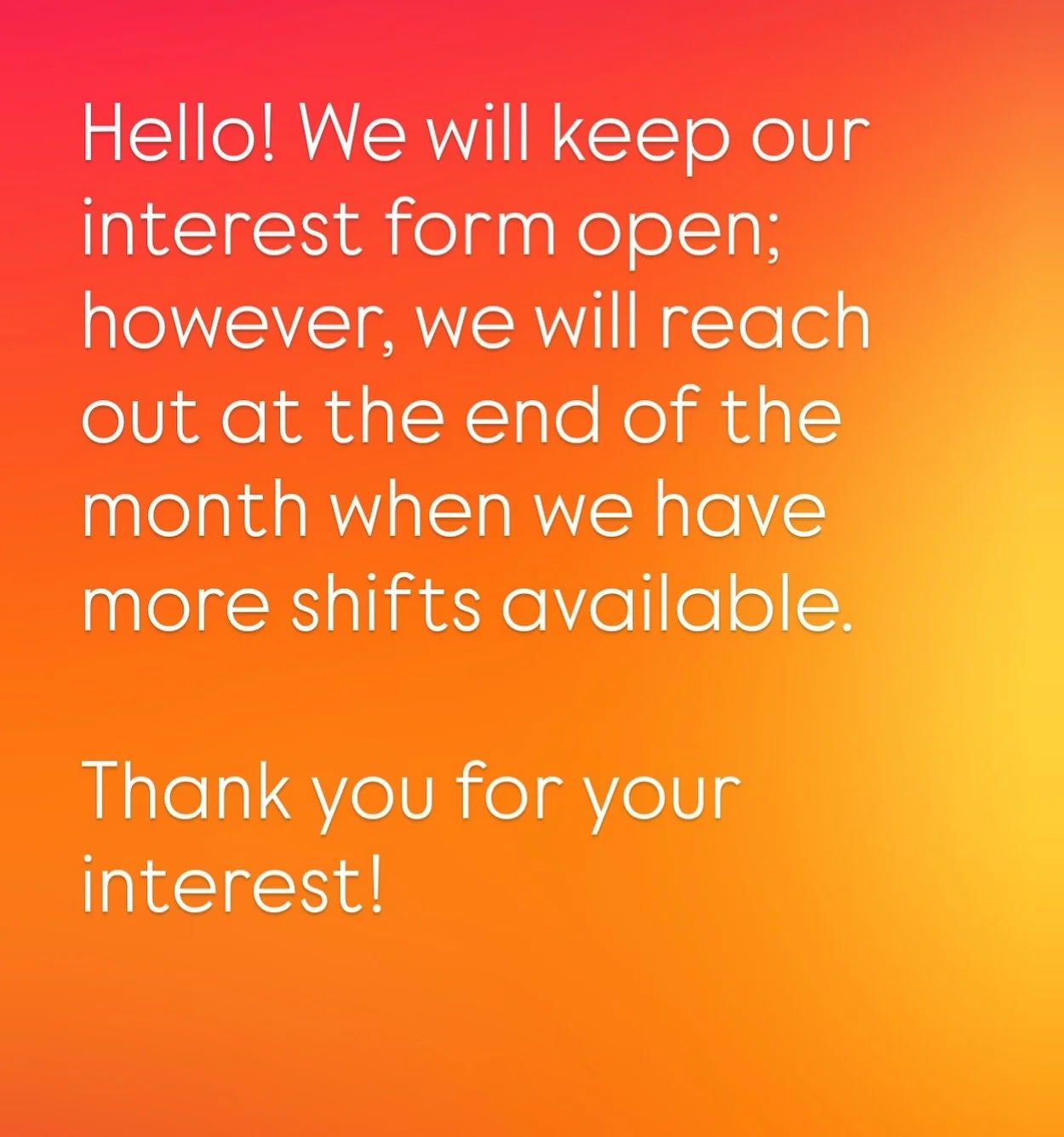 Hello! We will keep our interest form open; however, we will reach out at the end of the month when more shifts are available.

Thank you for your interest!