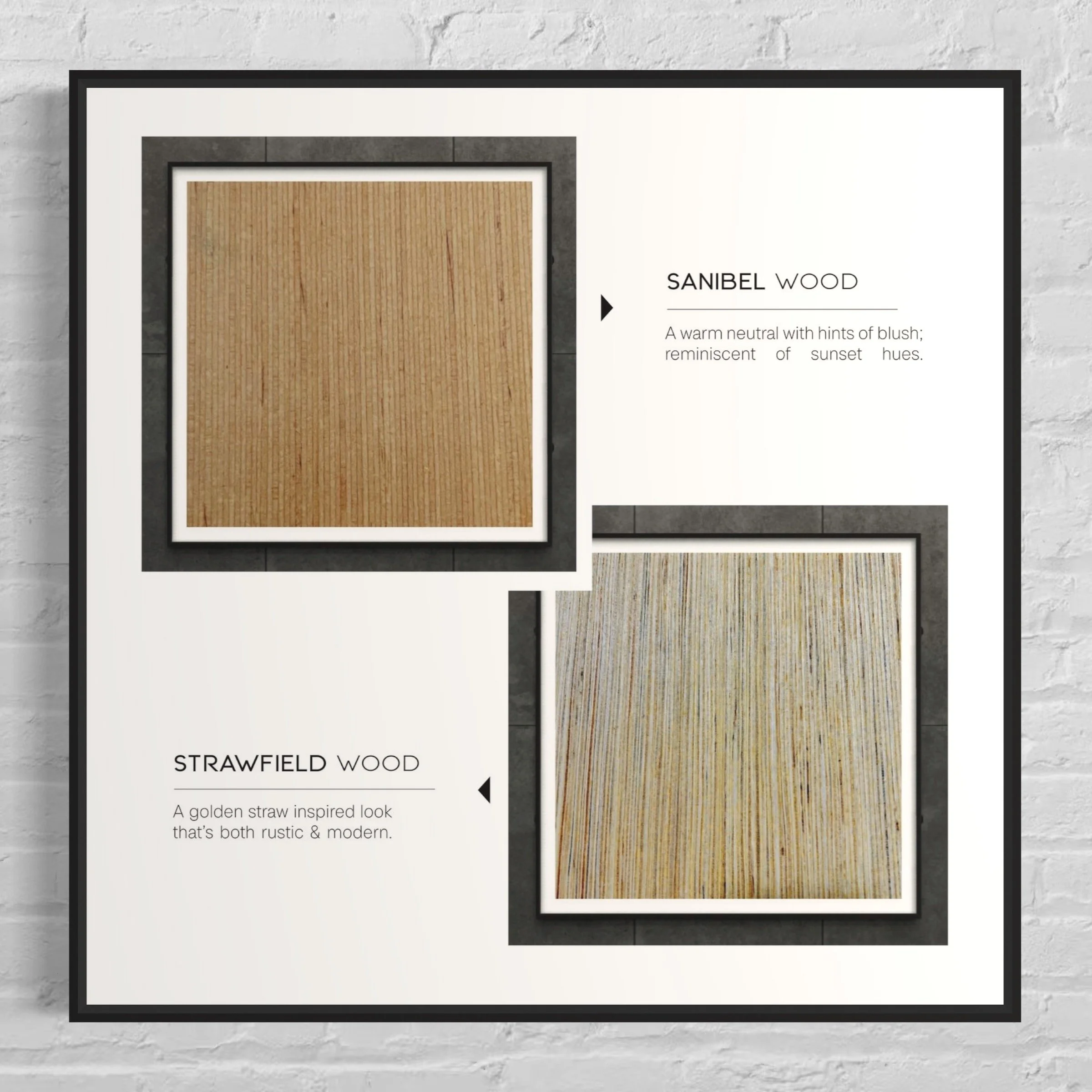 4. SELECT WOOD: 
Decide between Sanibel & Strawfield for the ultimate 
organic backdrop. (Metallics: Full coverage only)
