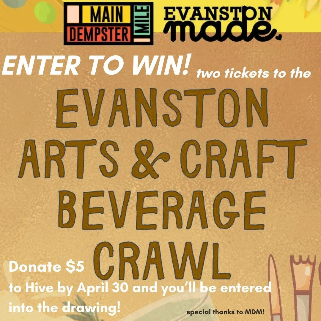 Good evening, Hive friends!

Did you know that if you donate just $5 to Hive before April 30, you'll be entered to win TWO tickets to the Evanston Arts &amp; Craft Beverage Crawl on May 14!?

That's RIGHT---for each $5 donation, you'll be entered to 