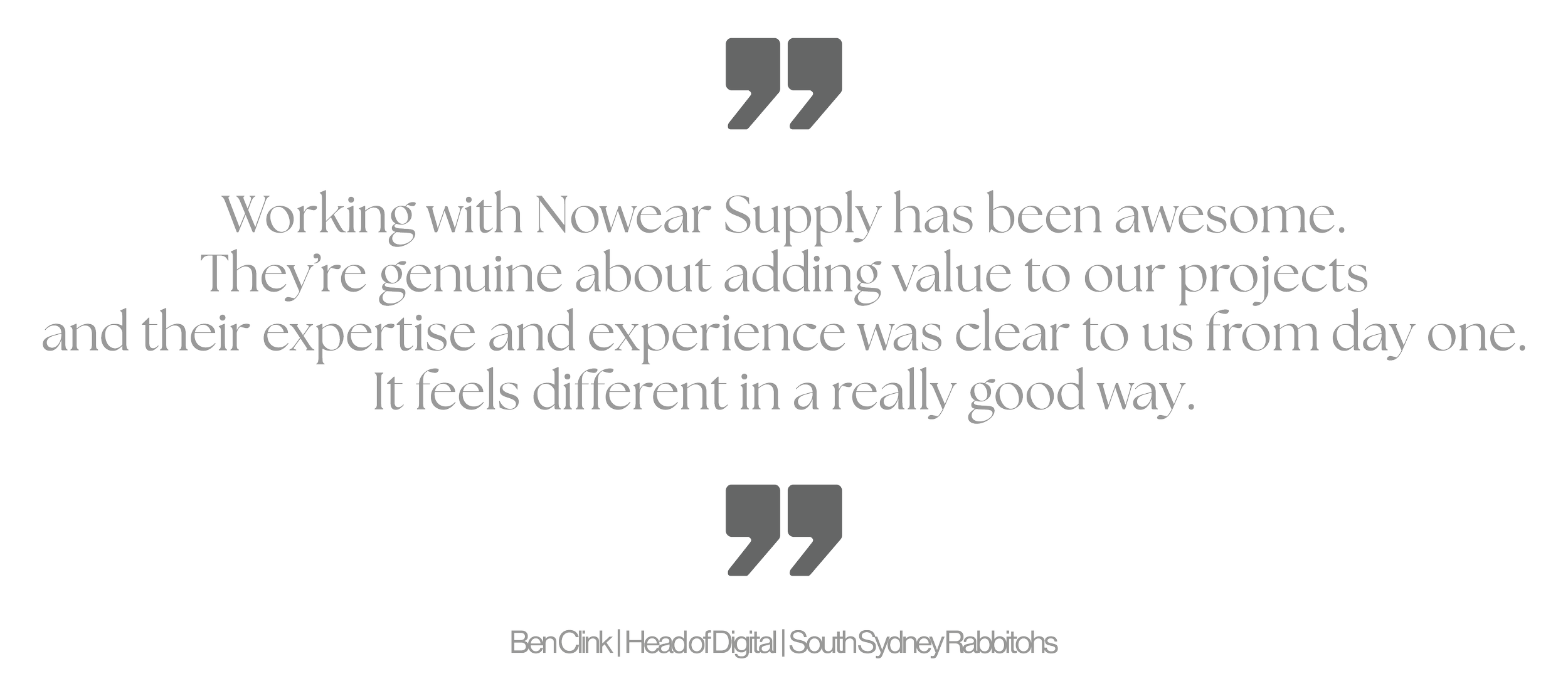 Quote: 'Working with Nowear Supply has been awesome. They're genuine about adding value to our projects and their expertise and experience was clear to us from day one. It feels different in a really good way.' - Ben Cirk, Head of Digital, South Sydney Radiologists.