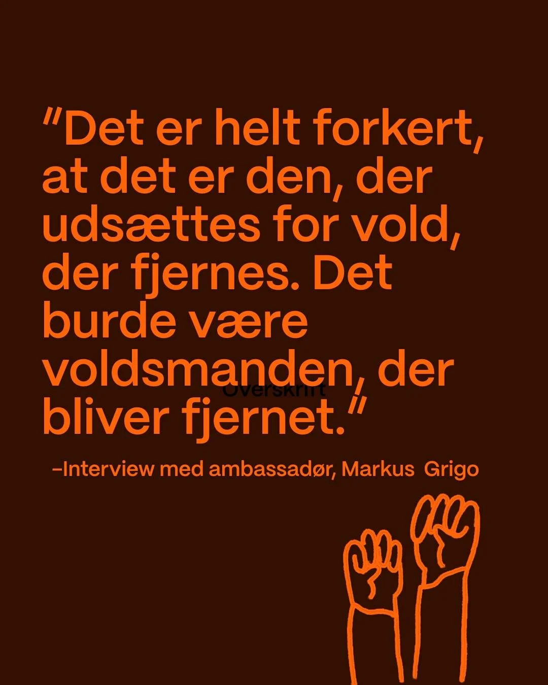 Vores ambassad&oslash;r Markus Grigo er vokset op i et hjem pr&aelig;get af vold. Han mener, det er dybt uretf&aelig;rdigt, at det er ofrene, der m&aring; flygte og starte deres liv forfra, mens voldud&oslash;ver ofte forsat kan leve i frihed og ikke