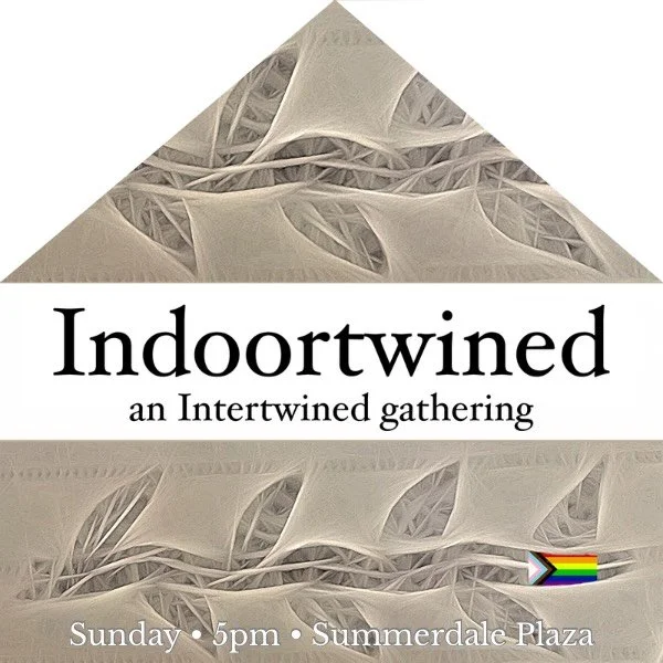 Due to the forecast of rain, we are changing our plans for Sunday, Sep 20. 

Indoortwined offers an opportunity to join our community for a time of centering, sacred readings, and prayer. In addition to those spiritual practices, we also enjoy warm d