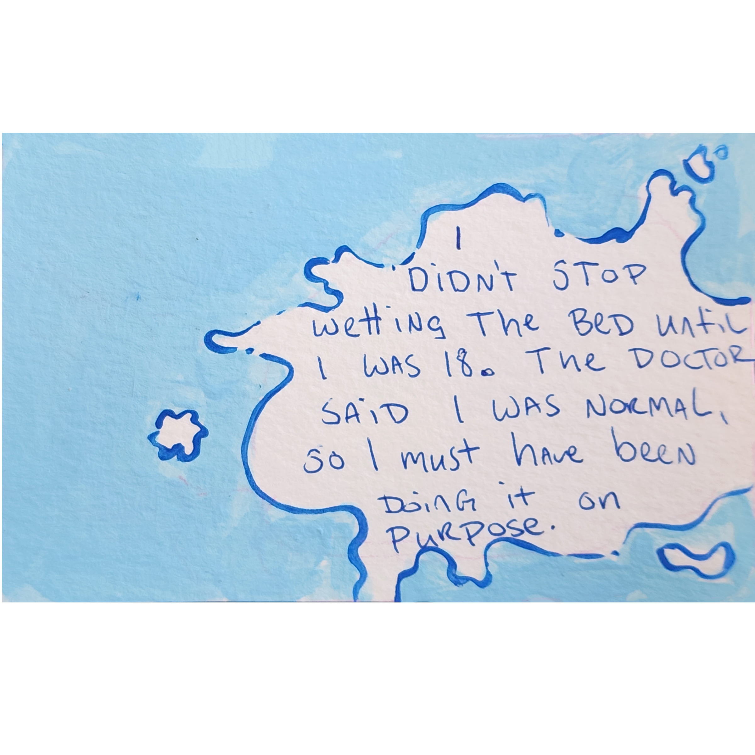 I didn't stop wetting the bed until I was 18. The doctor said I was normal, so I must have been doing it on purpose. 
