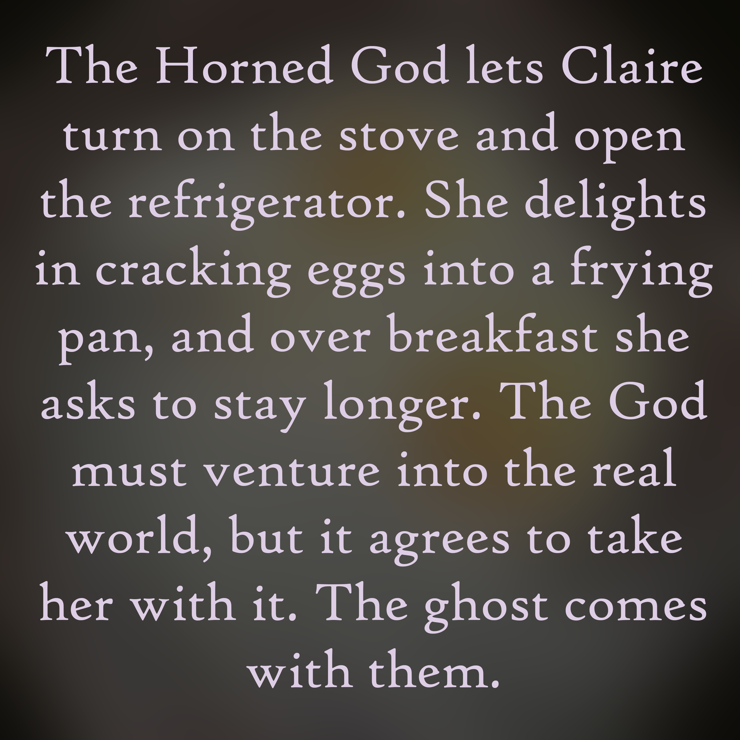 The Horned God lets Claire turn on the stove and open the refrigerator. She delights in cracking eggs into a frying pan, and over breakfast, she asks to stay longer. The God must venture into the real world, but it agrees to that her with it. The Gho