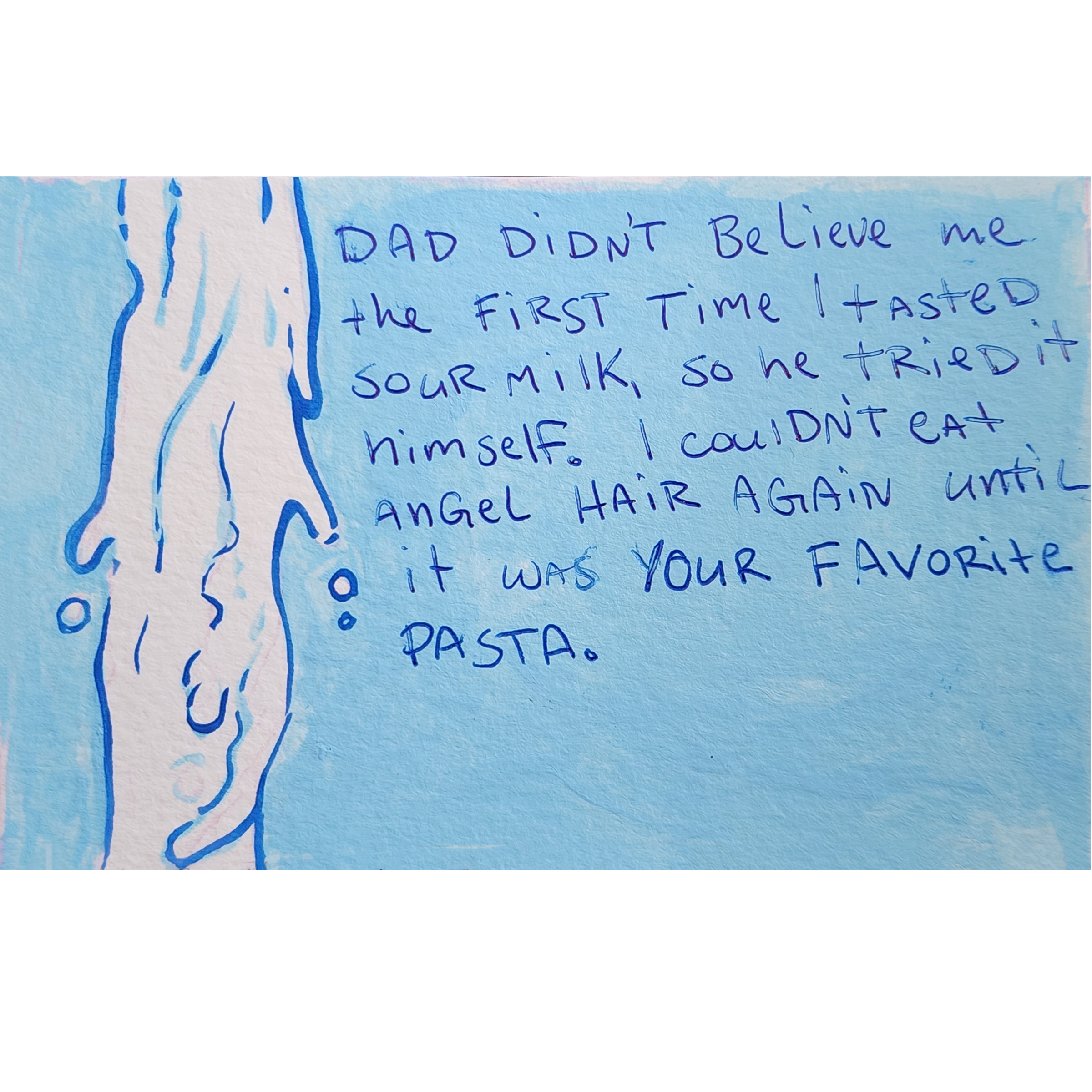Dad didn't believe me the first time I tasted sour milk, so he tried it himself. I couldn't eat angle hair again until if was your favorite pasta