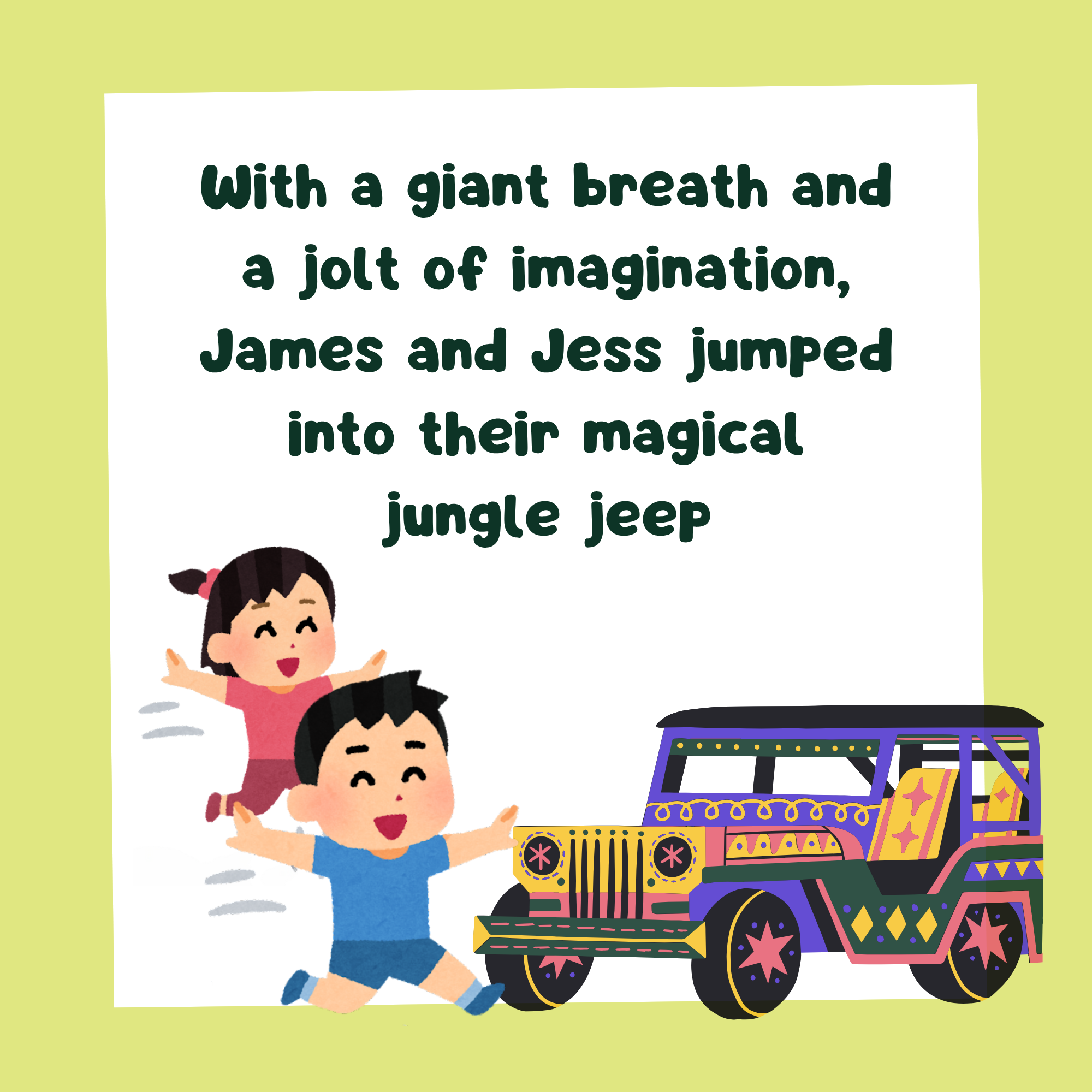 story book page with text, "With a giant breath and a jolt of imagination, James and Jess jumped into their magical jungle jeep" and an image of a boy and girl jumpimg into a jeep