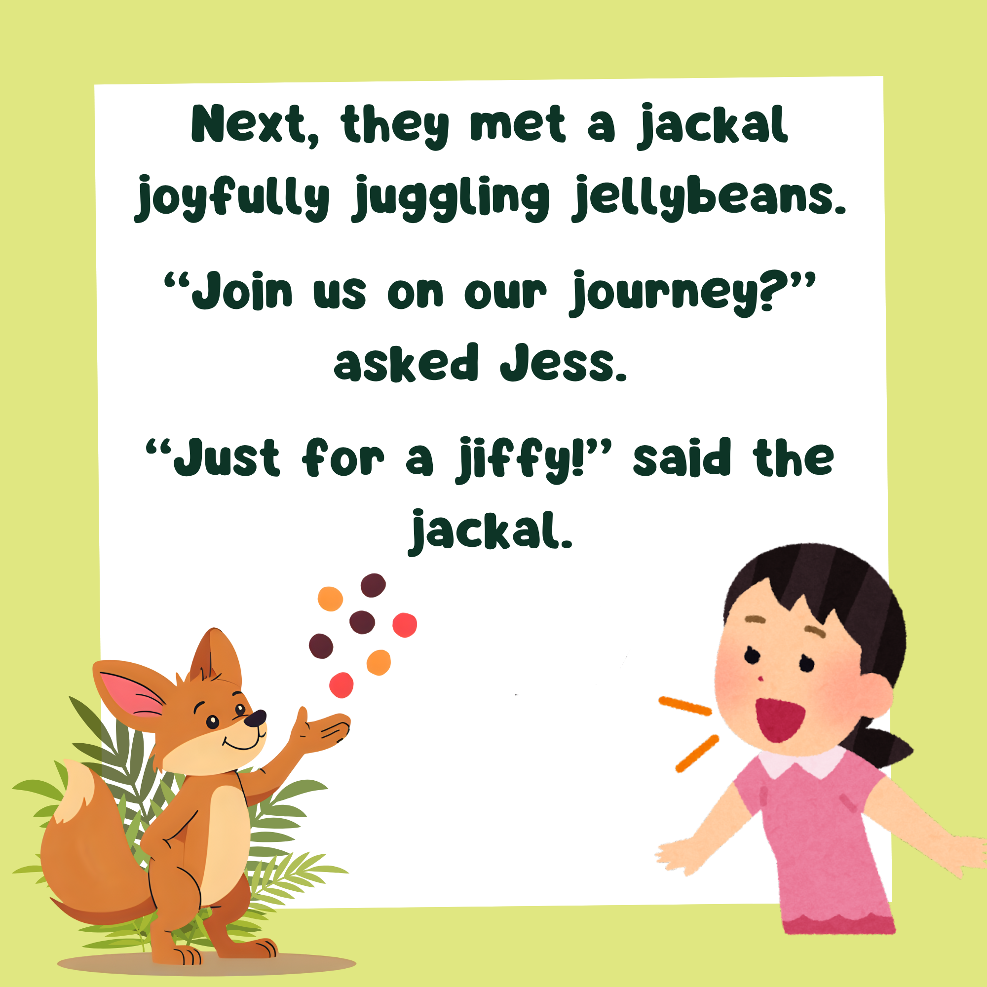 a storybook image with text, "Next, they met a jackal joyfully juggling jellybeans.   “Join us on our journey?” asked Jess.   “Just for a jiffy!” said the jackal." and a picture of a jackal juggling and a girl talking to it