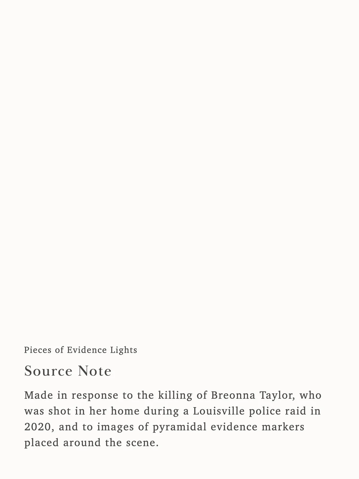 Made in response to the killing of Breonna Taylor, who was shot in her home during a Louisville police raid in 2020, and to images of pyramidal evidence markers placed around the scene.