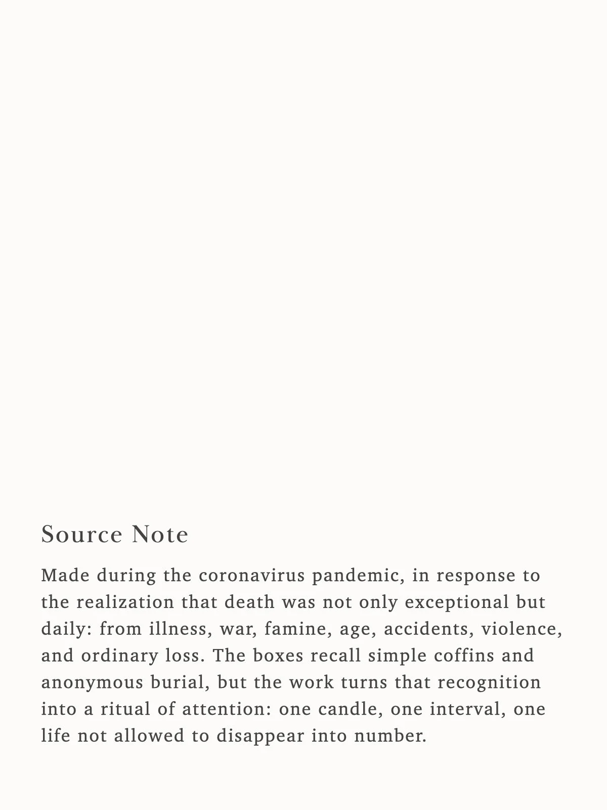  Made during the coronavirus pandemic, in response to the realization that death was not only exceptional but daily: from illness, war, famine, age, accidents, violence, and ordinary loss. The boxes recall simple coffins and anonymous burial, but the