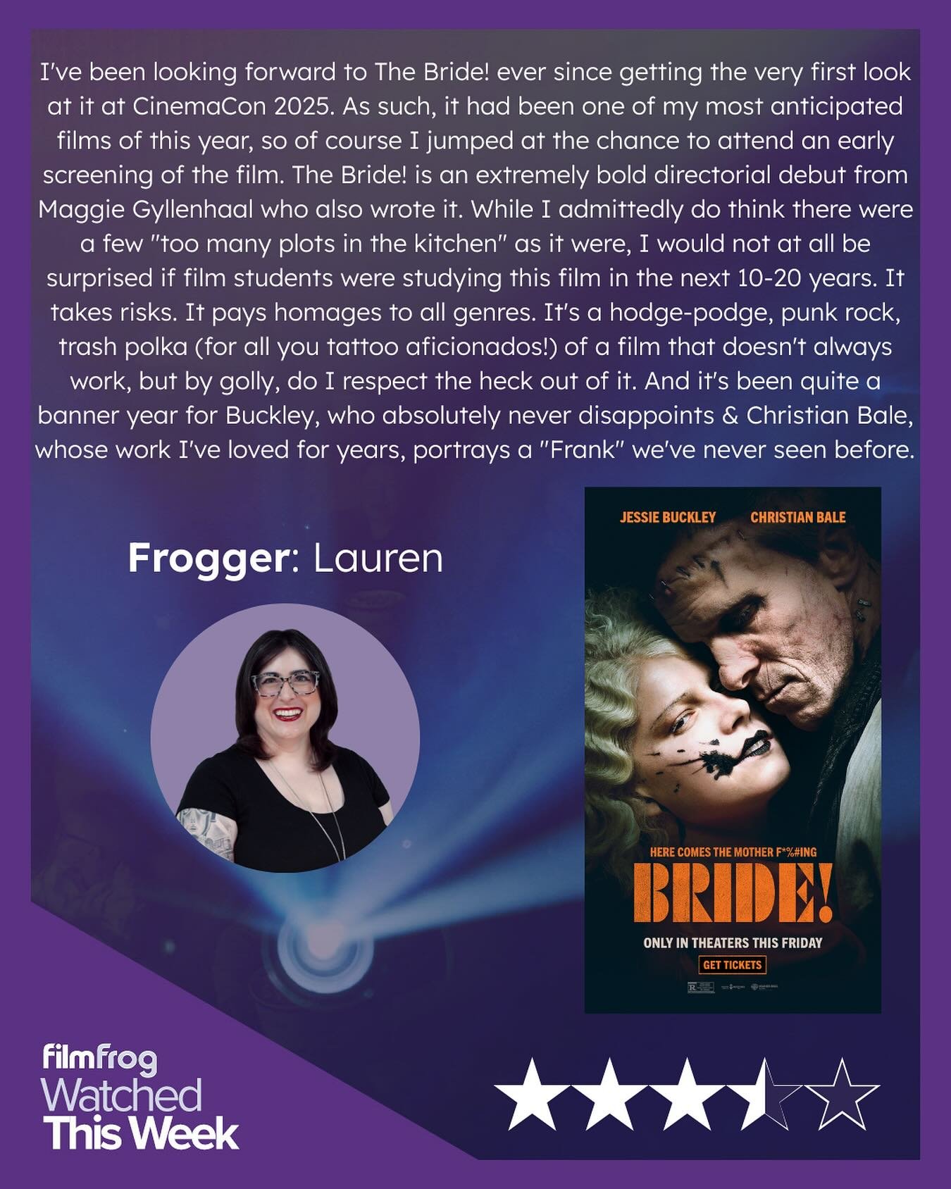 There&rsquo;s been a lot of polarizing talk about Maggie Gyllenhaal&rsquo;s gothic romance take on the Frankenstein lore in The Bride!, but Frogger Lauren says that the film is a ride worth taking: A feverish mashup of genre and tone that dares to ta