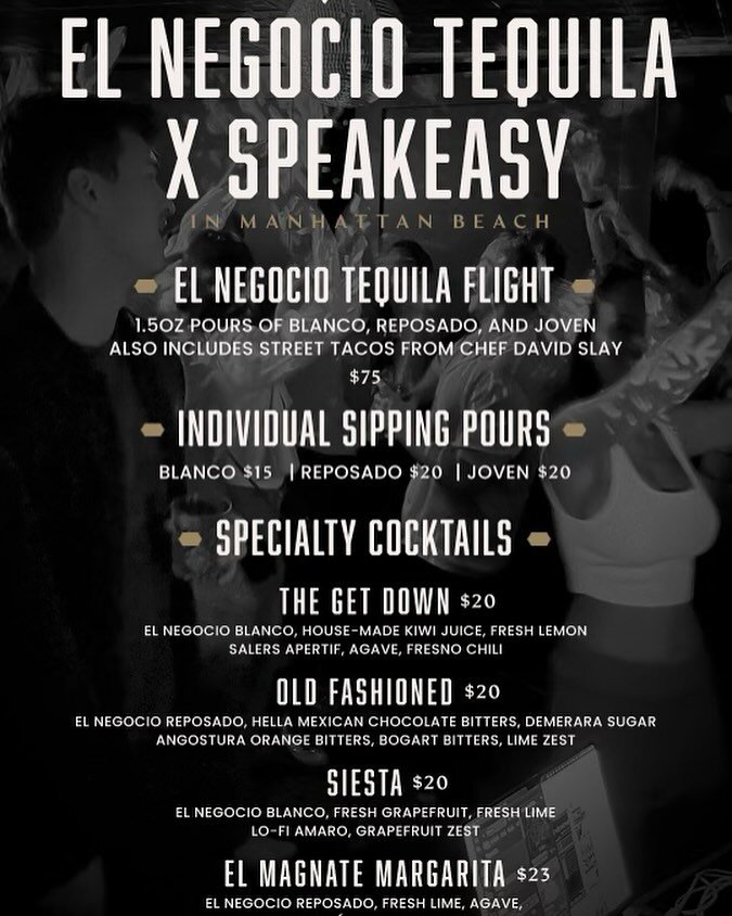 Tonight 4/2 

El Negocio Tequila Flight $75
3 pours of El Negocio Blanco, Reposado, and Joven 
Includes street tacos from Chef David Slay 

Individual Sipping Pours
Blanco $15 | Reposado $20 | Joven $20

Cocktails 
The Get Down $20
El Negocio Blanco,