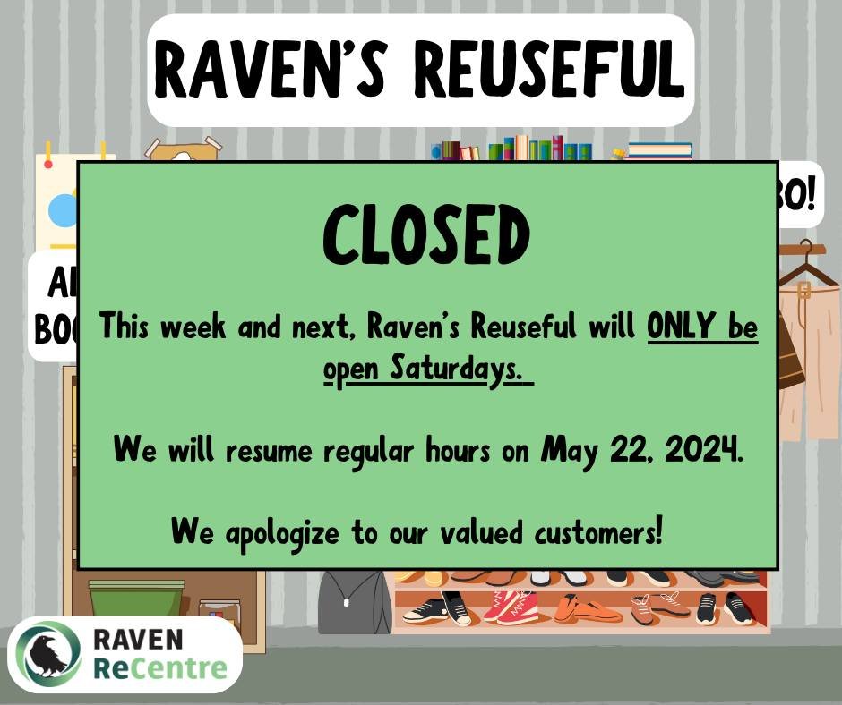 Raven&rsquo;s Reuseful will only be open Saturdays this week and next week. We will resume regular hours on Wednesday May 22, 2024.
Wed May 8th, 15th: closed
Thur May 9th, 16th: closed
Fri May 10th, 17th: closed
Sat May 11th, 18th: closed
We apologiz