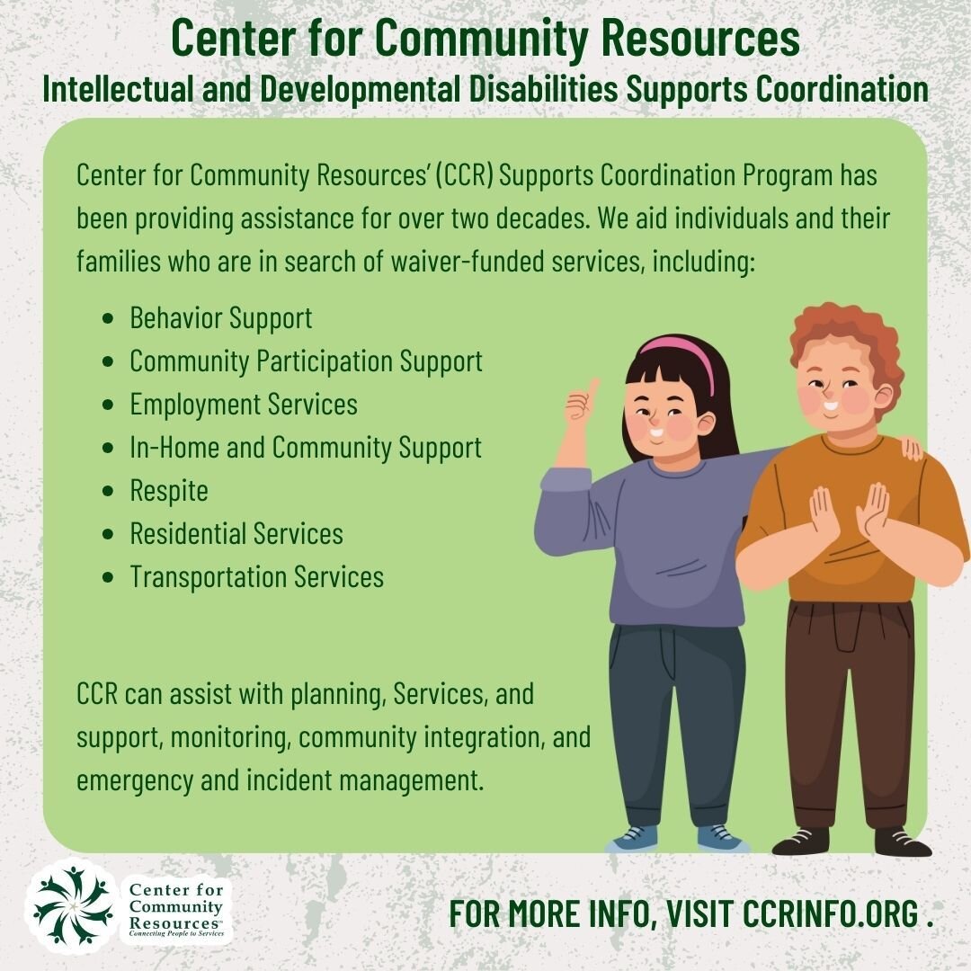 At CCR, we offer Intellectual and Developmental Disabilities Support Coordination. Our Supports Coordinators assist individuals in creating a plan that best addresses their unique needs and goals. For more information on this program, visit CCRINFO.o