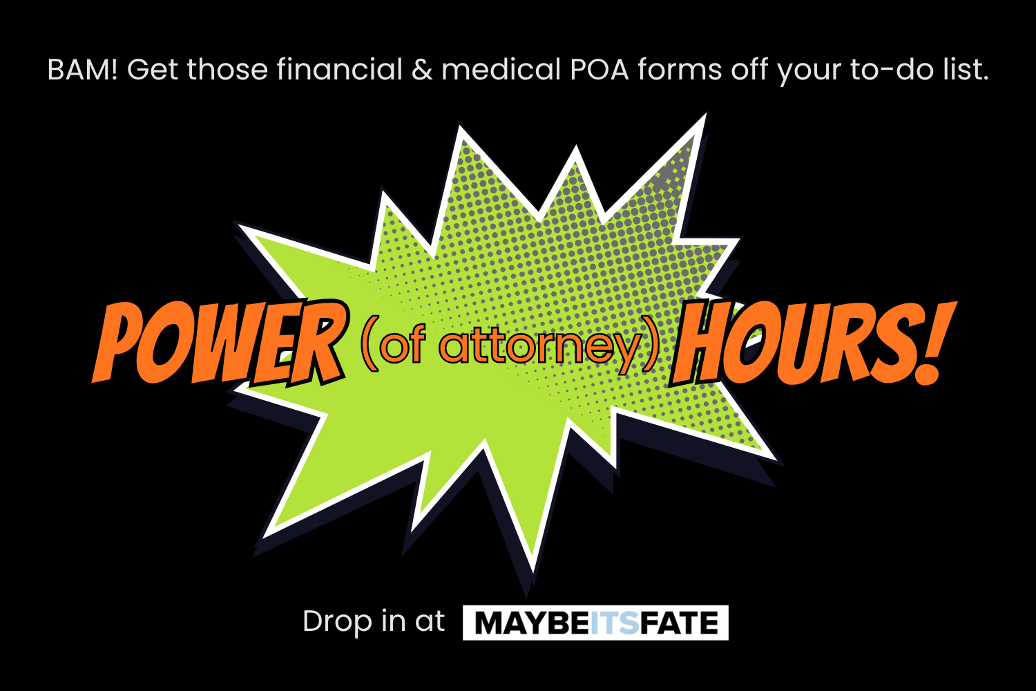 On a black background, a green, spiky, comic book POW! shape is covered by orange text that reads: POWER (of attorney) HOURS! White text encourages folks to drop in at MaybeItsFate.