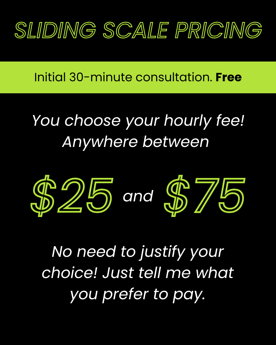 Sliding scale pricing. Initial 30-minute consultation is free. You choose your hourly rate between $25 and $75. No need to justify your choice!