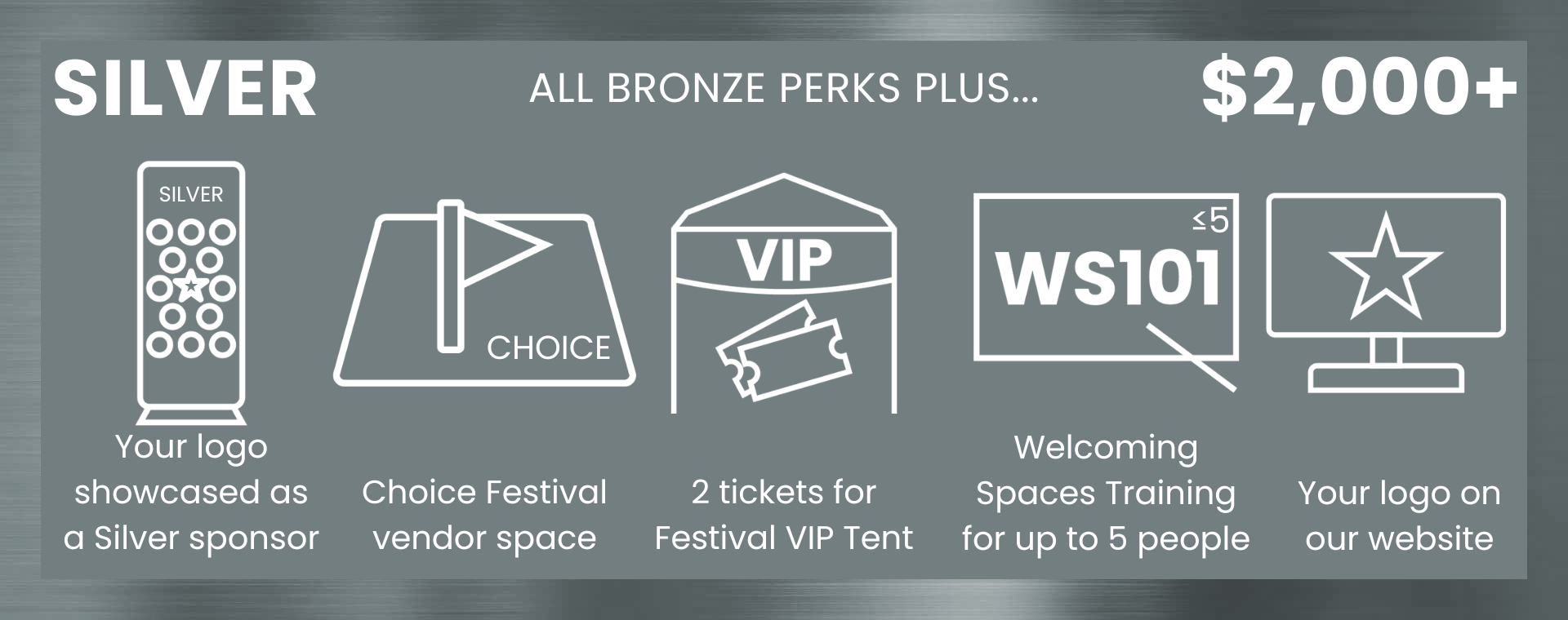 Silver ($2,000+): All Bronze perks plus... Your logo showcased as a Silver sponsor, Choice Festival vendor space, 2 tickets for Festival VIP Tent, Welcoming Spaces Training for up to 5 people, Your logo on our website