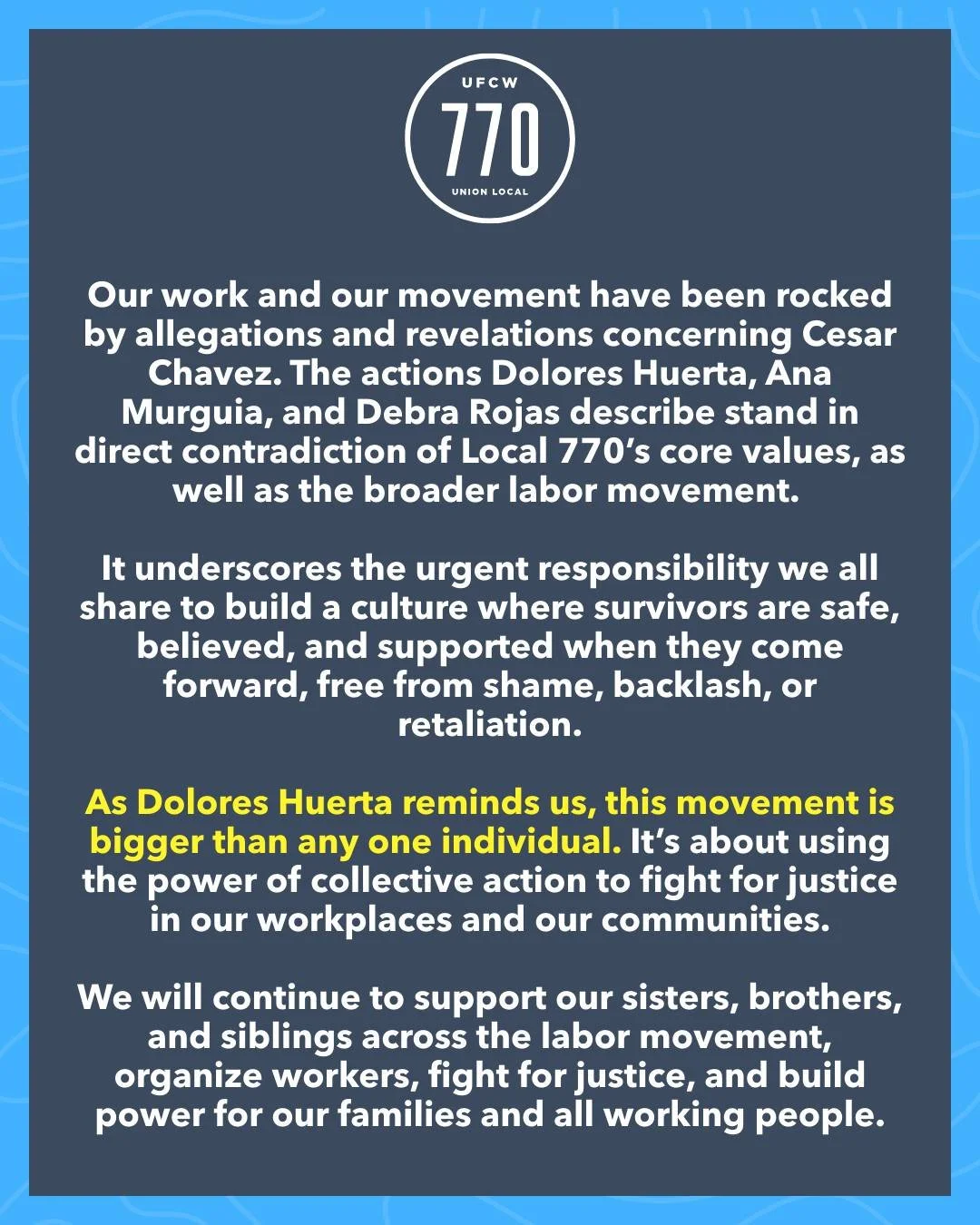 Our work and movement has been rocked by allegations and revelations concerning Cesar Chavez. The actions Dolores Huerta, Ana Murguia, and Debra Rojas describe stand in direct contradiction of Local 770&rsquo;s core values, as well as the broader lab
