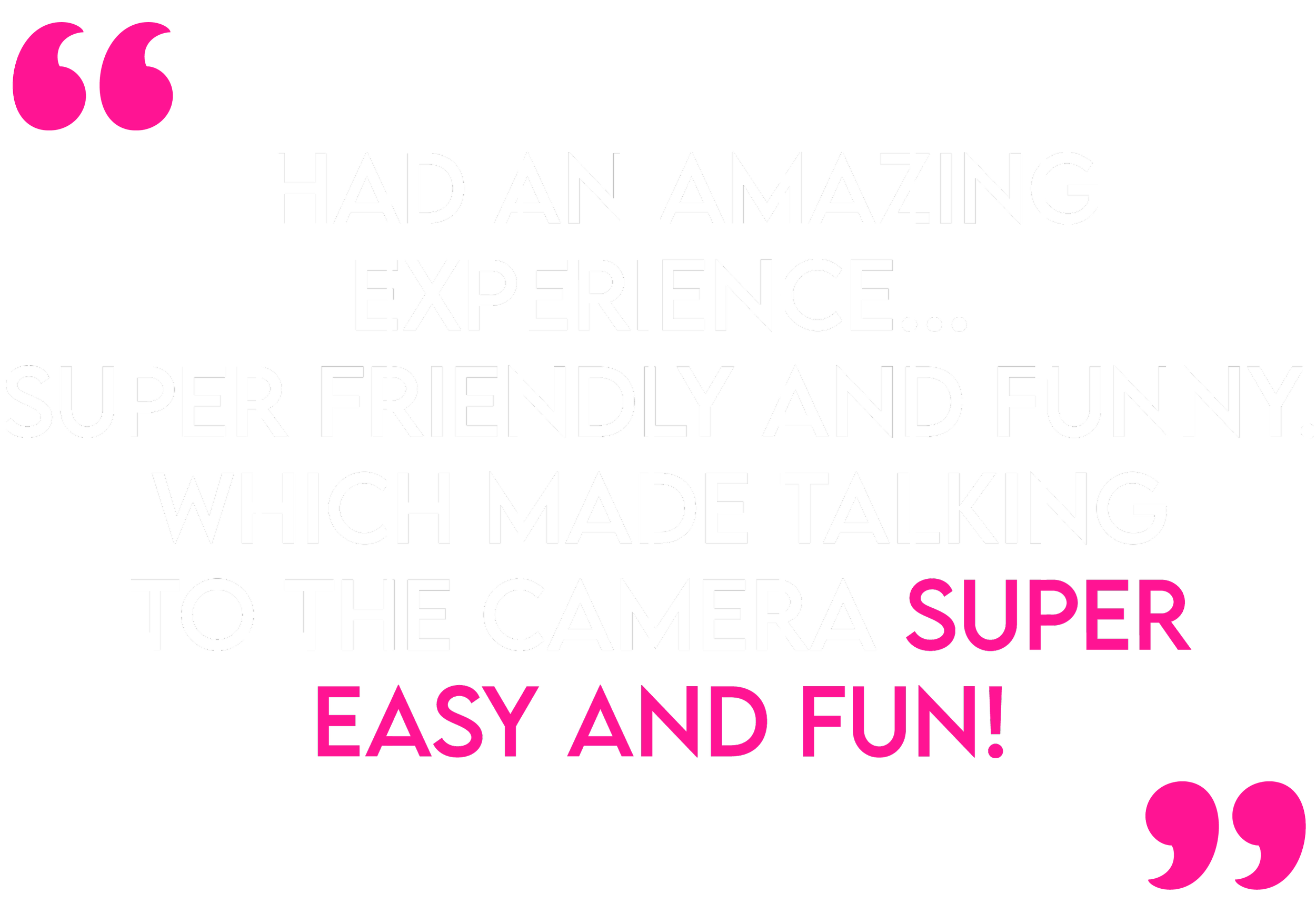 Colorful quote on black background, pink quotation marks, and white and pink text saying, "I had an amazing experience... super friendly and funny, which made talking to the camera super easy and fun!"