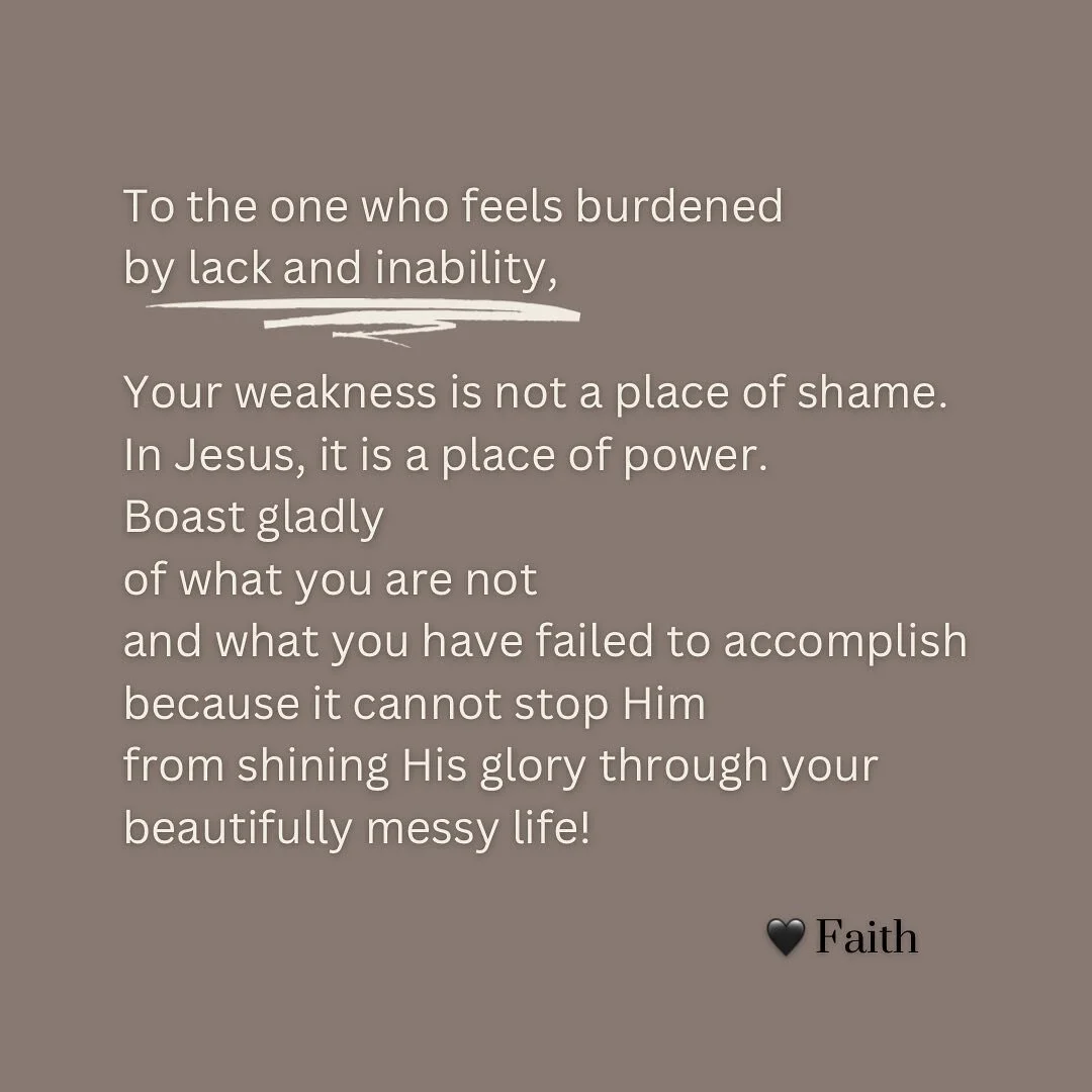 “But he said to me, ‘My grace is sufficient for you, for my power is perfected in weakness.’ Therefore, I will most gladly boast all the more about my weaknesses, so that Christ’s power may reside in me.” 2 Cor 12:9