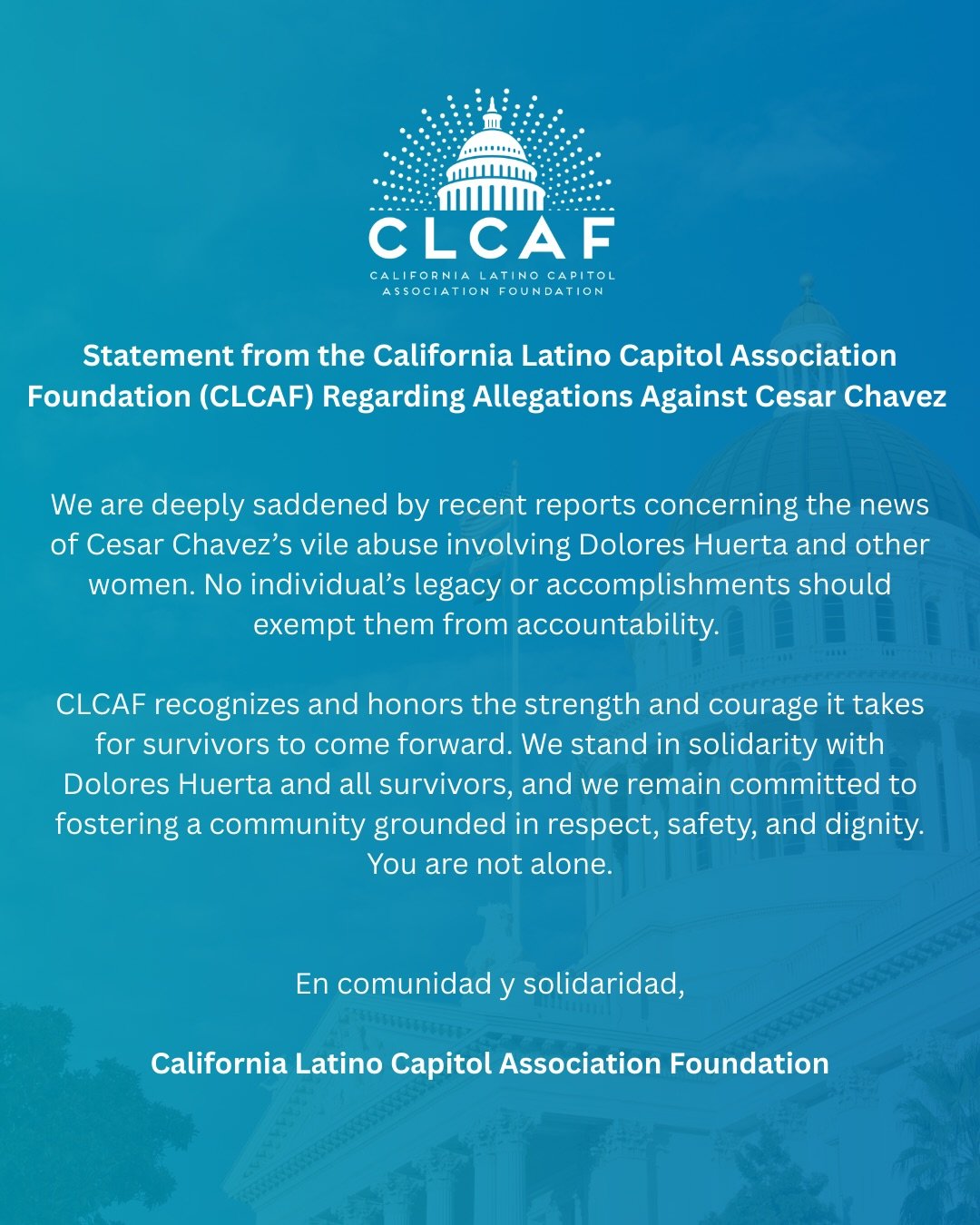 Statement from the California Latino Capitol Association Foundation (CLCAF) Regarding Allegations Against Cesar Chavez 

We are deeply saddened by recent reports concerning the news of Cesar Chavez&rsquo;s vile abuse involving Dolores Huerta and othe