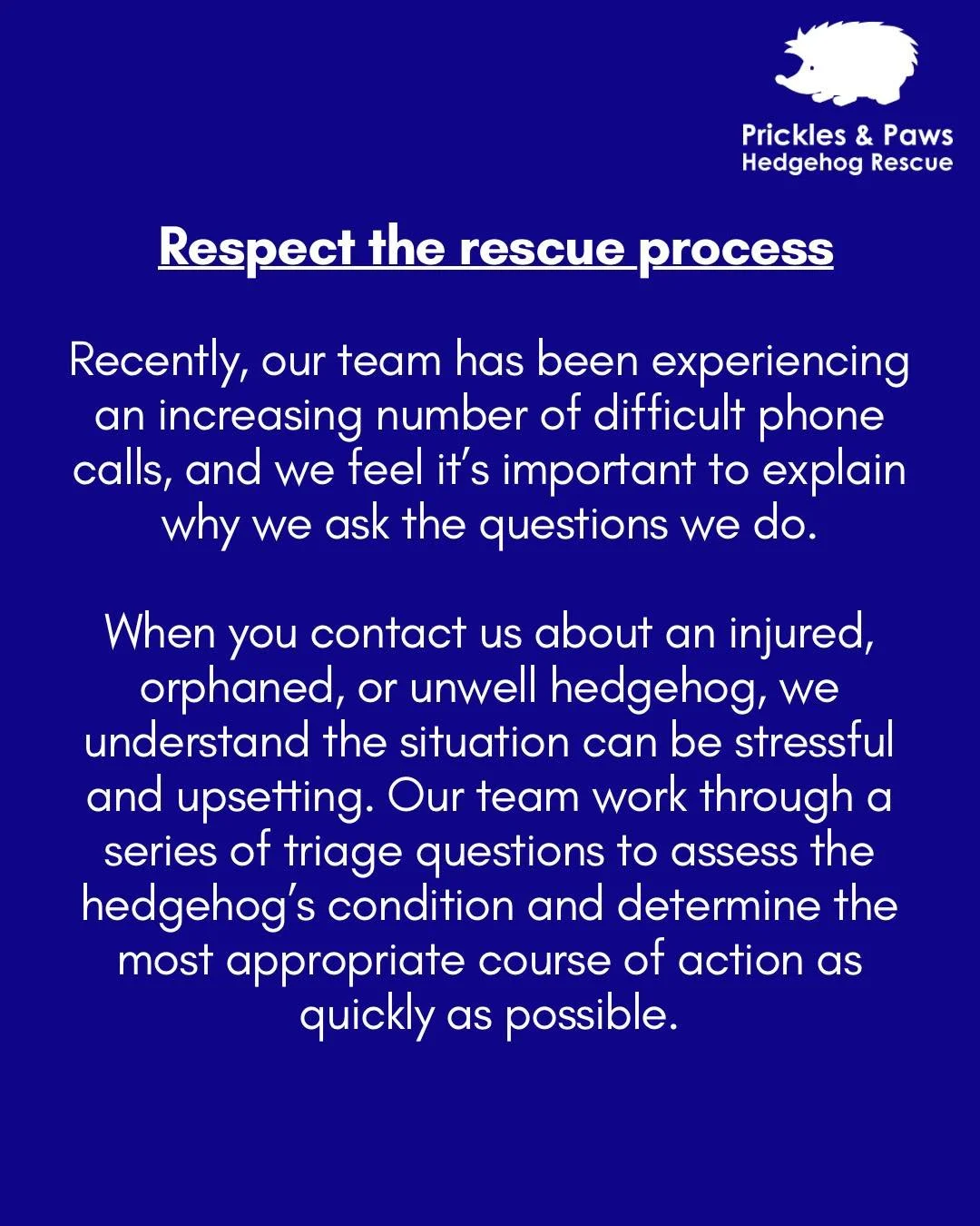 🦔 Respect the rescue process 🦔

Recently, our team has been experiencing an increasing number of difficult phone calls, and we feel it&rsquo;s important to explain why we ask the questions we do.

When you contact us about an injured, orphaned, or 