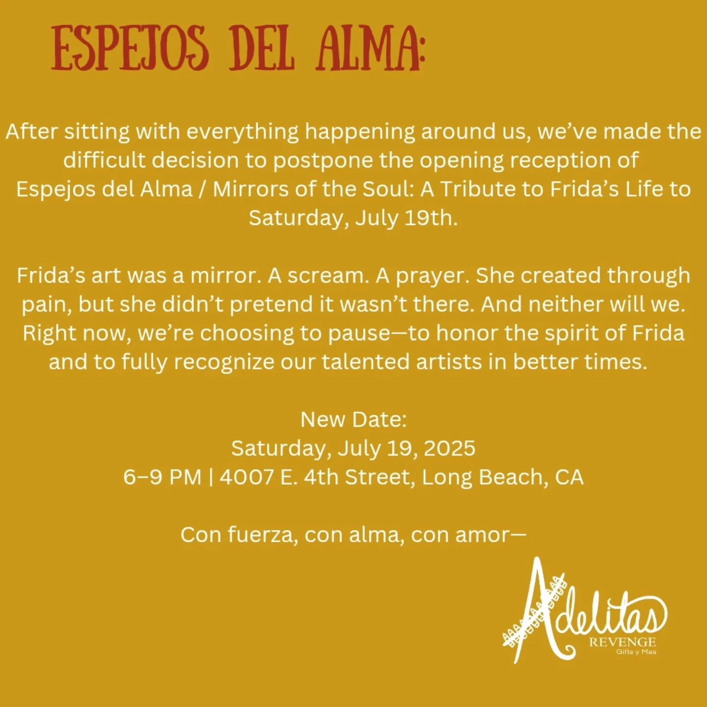 We&rsquo;ve made the tough but necessary decision to postpone the opening of Espejos del Alma: A Tribute to Frida&rsquo;s Life to Saturday, July 19th.

With everything happening around us, it hasn&rsquo;t felt right to move forward with celebration. 