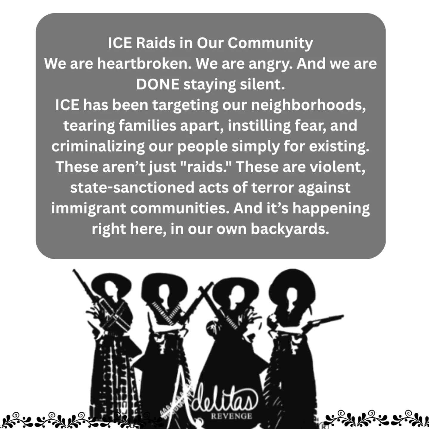 We are furious.
We are heartbroken.
We are done being silent.

At Adelitas Revenge, we stand firmly with our undocumented community, now and always. These violent and dehumanizing tactics aim to create fear, silence, and isolation, but we reject that
