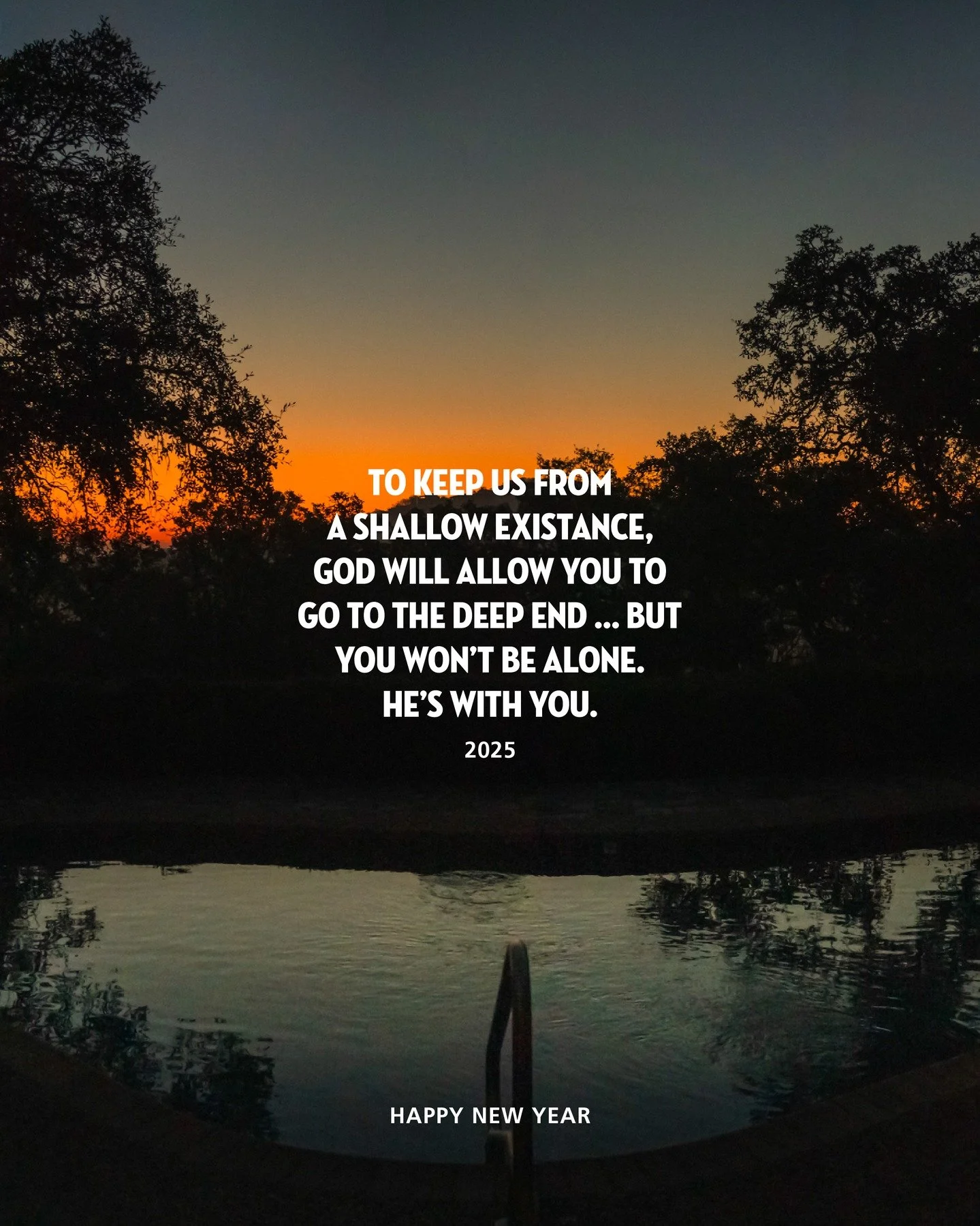 A Word from the year:

To keep us from a shallow existence, God will allow you to go to the deep end &hellip; but for those who love Him, He won&rsquo;t leave us there alone. If you feel alone&ndash;reach out. He longs to help you! 

Say &ldquo;Jesus