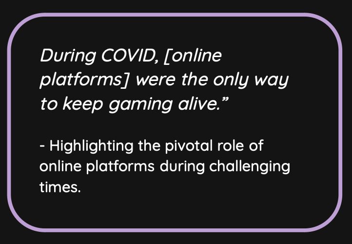 During COVID, [online platforms] were the only way to keep gaming alive.” - Highlighting the pivotal role of online platforms during challenging times.