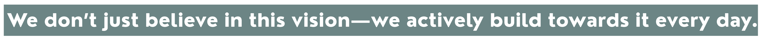We don't just believe in this vision, we actively build towards it every day.