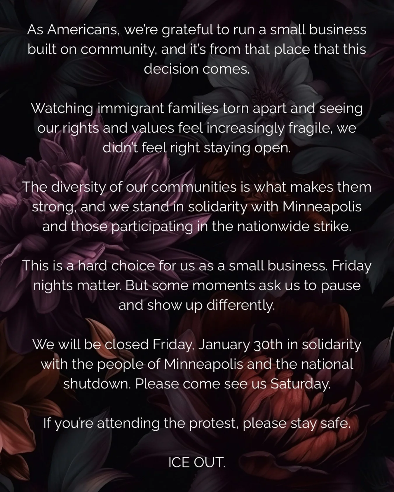 We will be closed Friday, January 30th in solidarity with the people of Minneapolis and the national shutdown. 

We made sure all of our staff that is scheduled tomorrow is comfortable with this decision so that we are not putting them in a difficult