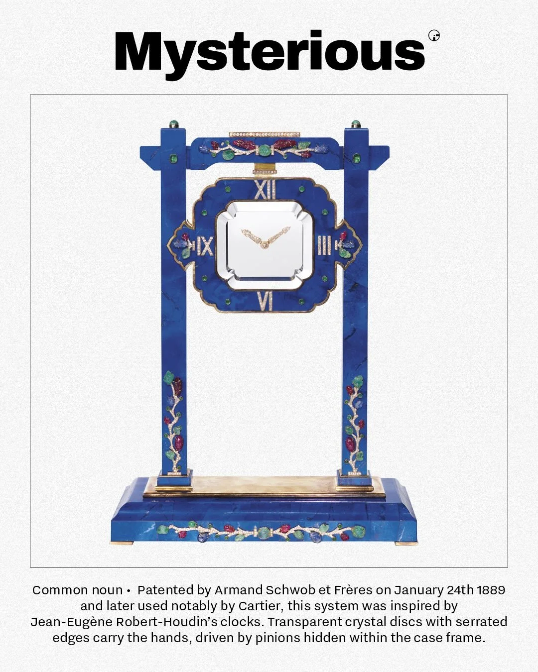 GLOSSARY &ndash; MYSTERIOUS (/mɪˈstɪə.ri.əs/)
The &ldquo;Mysterious&rdquo; system is one of watchmaking&rsquo;s best illusions: hands that seem to float, moved by transparent crystal discs with serrated edges. Patented by Armand Schwob et Fr&egrave;r